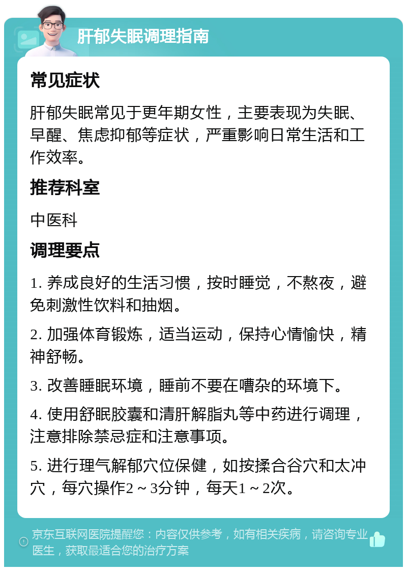 肝郁失眠调理指南 常见症状 肝郁失眠常见于更年期女性，主要表现为失眠、早醒、焦虑抑郁等症状，严重影响日常生活和工作效率。 推荐科室 中医科 调理要点 1. 养成良好的生活习惯，按时睡觉，不熬夜，避免刺激性饮料和抽烟。 2. 加强体育锻炼，适当运动，保持心情愉快，精神舒畅。 3. 改善睡眠环境，睡前不要在嘈杂的环境下。 4. 使用舒眠胶囊和清肝解脂丸等中药进行调理，注意排除禁忌症和注意事项。 5. 进行理气解郁穴位保健，如按揉合谷穴和太冲穴，每穴操作2～3分钟，每天1～2次。