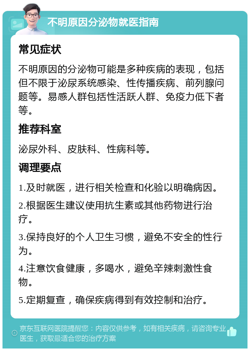 不明原因分泌物就医指南 常见症状 不明原因的分泌物可能是多种疾病的表现，包括但不限于泌尿系统感染、性传播疾病、前列腺问题等。易感人群包括性活跃人群、免疫力低下者等。 推荐科室 泌尿外科、皮肤科、性病科等。 调理要点 1.及时就医，进行相关检查和化验以明确病因。 2.根据医生建议使用抗生素或其他药物进行治疗。 3.保持良好的个人卫生习惯，避免不安全的性行为。 4.注意饮食健康，多喝水，避免辛辣刺激性食物。 5.定期复查，确保疾病得到有效控制和治疗。