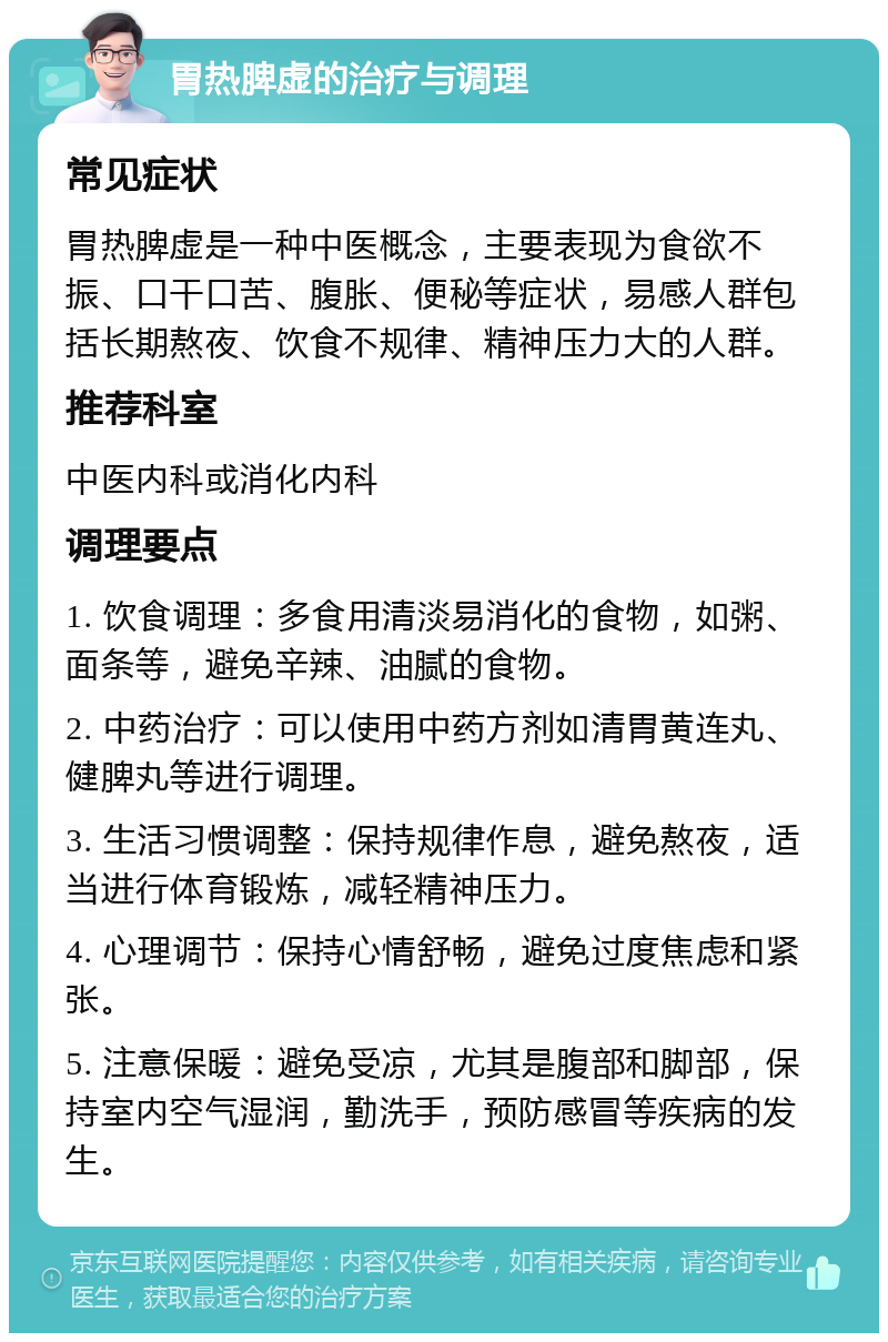 胃热脾虚的治疗与调理 常见症状 胃热脾虚是一种中医概念，主要表现为食欲不振、口干口苦、腹胀、便秘等症状，易感人群包括长期熬夜、饮食不规律、精神压力大的人群。 推荐科室 中医内科或消化内科 调理要点 1. 饮食调理：多食用清淡易消化的食物，如粥、面条等，避免辛辣、油腻的食物。 2. 中药治疗：可以使用中药方剂如清胃黄连丸、健脾丸等进行调理。 3. 生活习惯调整：保持规律作息，避免熬夜，适当进行体育锻炼，减轻精神压力。 4. 心理调节：保持心情舒畅，避免过度焦虑和紧张。 5. 注意保暖：避免受凉，尤其是腹部和脚部，保持室内空气湿润，勤洗手，预防感冒等疾病的发生。