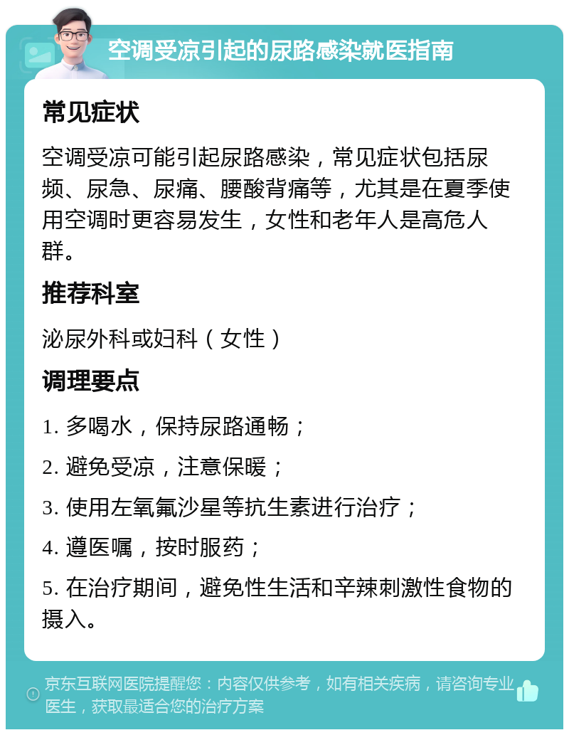 空调受凉引起的尿路感染就医指南 常见症状 空调受凉可能引起尿路感染，常见症状包括尿频、尿急、尿痛、腰酸背痛等，尤其是在夏季使用空调时更容易发生，女性和老年人是高危人群。 推荐科室 泌尿外科或妇科（女性） 调理要点 1. 多喝水，保持尿路通畅； 2. 避免受凉，注意保暖； 3. 使用左氧氟沙星等抗生素进行治疗； 4. 遵医嘱，按时服药； 5. 在治疗期间，避免性生活和辛辣刺激性食物的摄入。