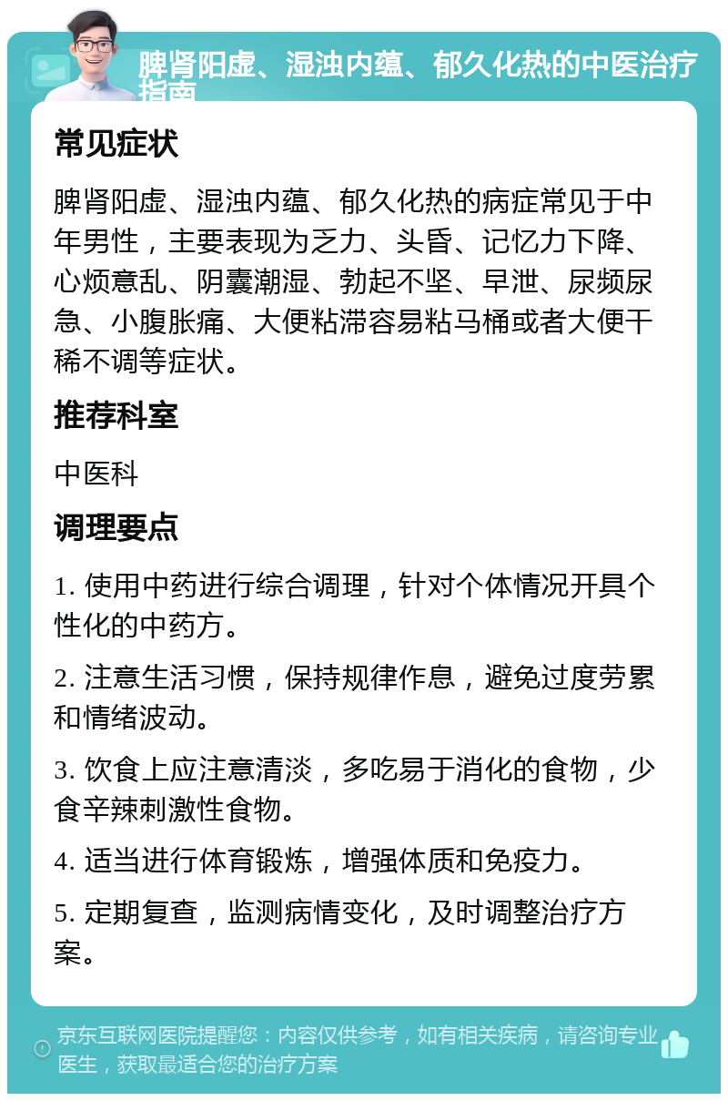 脾肾阳虚、湿浊内蕴、郁久化热的中医治疗指南 常见症状 脾肾阳虚、湿浊内蕴、郁久化热的病症常见于中年男性，主要表现为乏力、头昏、记忆力下降、心烦意乱、阴囊潮湿、勃起不坚、早泄、尿频尿急、小腹胀痛、大便粘滞容易粘马桶或者大便干稀不调等症状。 推荐科室 中医科 调理要点 1. 使用中药进行综合调理，针对个体情况开具个性化的中药方。 2. 注意生活习惯，保持规律作息，避免过度劳累和情绪波动。 3. 饮食上应注意清淡，多吃易于消化的食物，少食辛辣刺激性食物。 4. 适当进行体育锻炼，增强体质和免疫力。 5. 定期复查，监测病情变化，及时调整治疗方案。