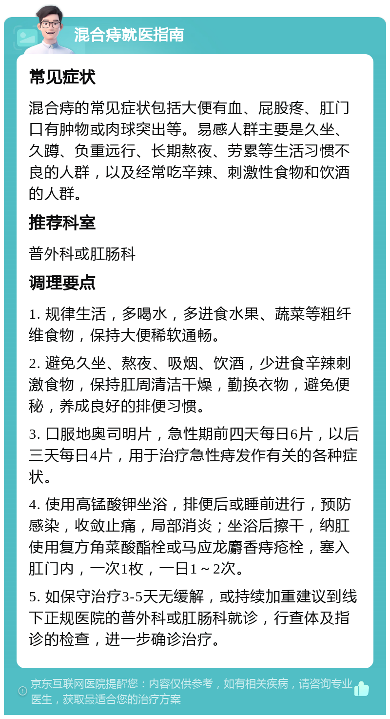 混合痔就医指南 常见症状 混合痔的常见症状包括大便有血、屁股疼、肛门口有肿物或肉球突出等。易感人群主要是久坐、久蹲、负重远行、长期熬夜、劳累等生活习惯不良的人群，以及经常吃辛辣、刺激性食物和饮酒的人群。 推荐科室 普外科或肛肠科 调理要点 1. 规律生活，多喝水，多进食水果、蔬菜等粗纤维食物，保持大便稀软通畅。 2. 避免久坐、熬夜、吸烟、饮酒，少进食辛辣刺激食物，保持肛周清洁干燥，勤换衣物，避免便秘，养成良好的排便习惯。 3. 口服地奥司明片，急性期前四天每日6片，以后三天每日4片，用于治疗急性痔发作有关的各种症状。 4. 使用高锰酸钾坐浴，排便后或睡前进行，预防感染，收敛止痛，局部消炎；坐浴后擦干，纳肛使用复方角菜酸酯栓或马应龙麝香痔疮栓，塞入肛门内，一次1枚，一日1～2次。 5. 如保守治疗3-5天无缓解，或持续加重建议到线下正规医院的普外科或肛肠科就诊，行查体及指诊的检查，进一步确诊治疗。