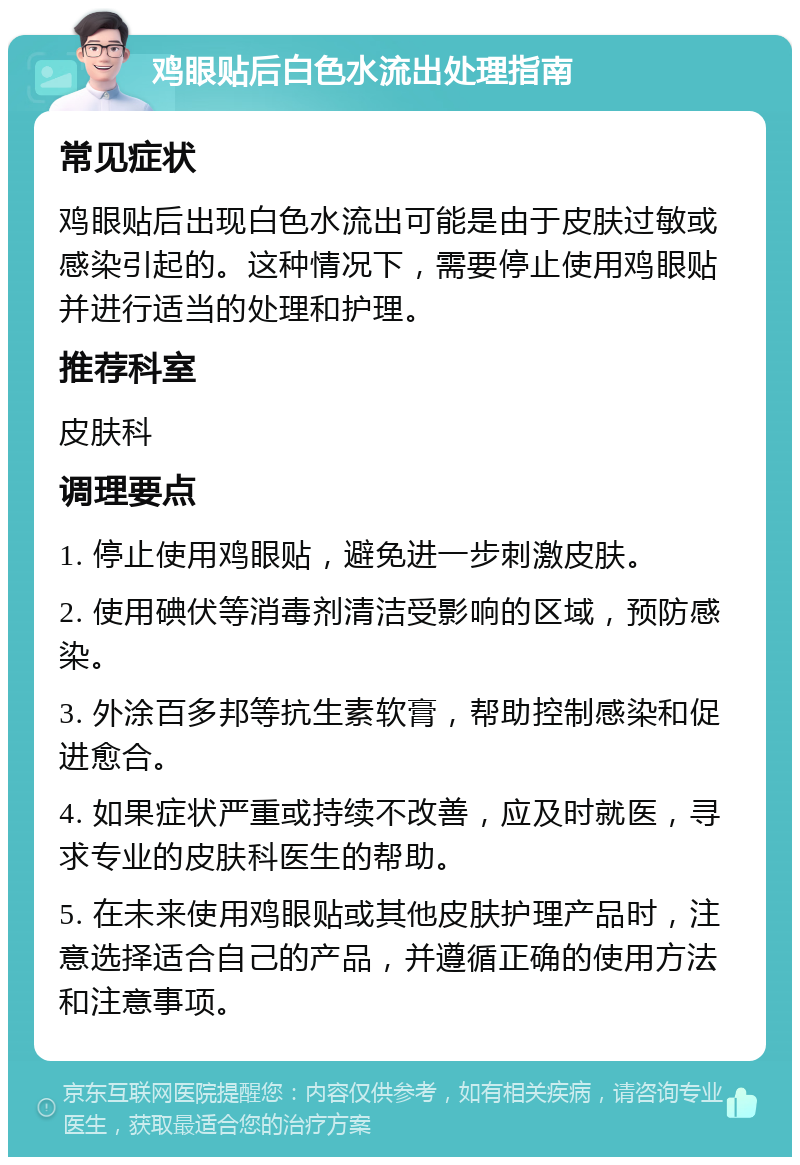 鸡眼贴后白色水流出处理指南 常见症状 鸡眼贴后出现白色水流出可能是由于皮肤过敏或感染引起的。这种情况下，需要停止使用鸡眼贴并进行适当的处理和护理。 推荐科室 皮肤科 调理要点 1. 停止使用鸡眼贴，避免进一步刺激皮肤。 2. 使用碘伏等消毒剂清洁受影响的区域，预防感染。 3. 外涂百多邦等抗生素软膏，帮助控制感染和促进愈合。 4. 如果症状严重或持续不改善，应及时就医，寻求专业的皮肤科医生的帮助。 5. 在未来使用鸡眼贴或其他皮肤护理产品时，注意选择适合自己的产品，并遵循正确的使用方法和注意事项。