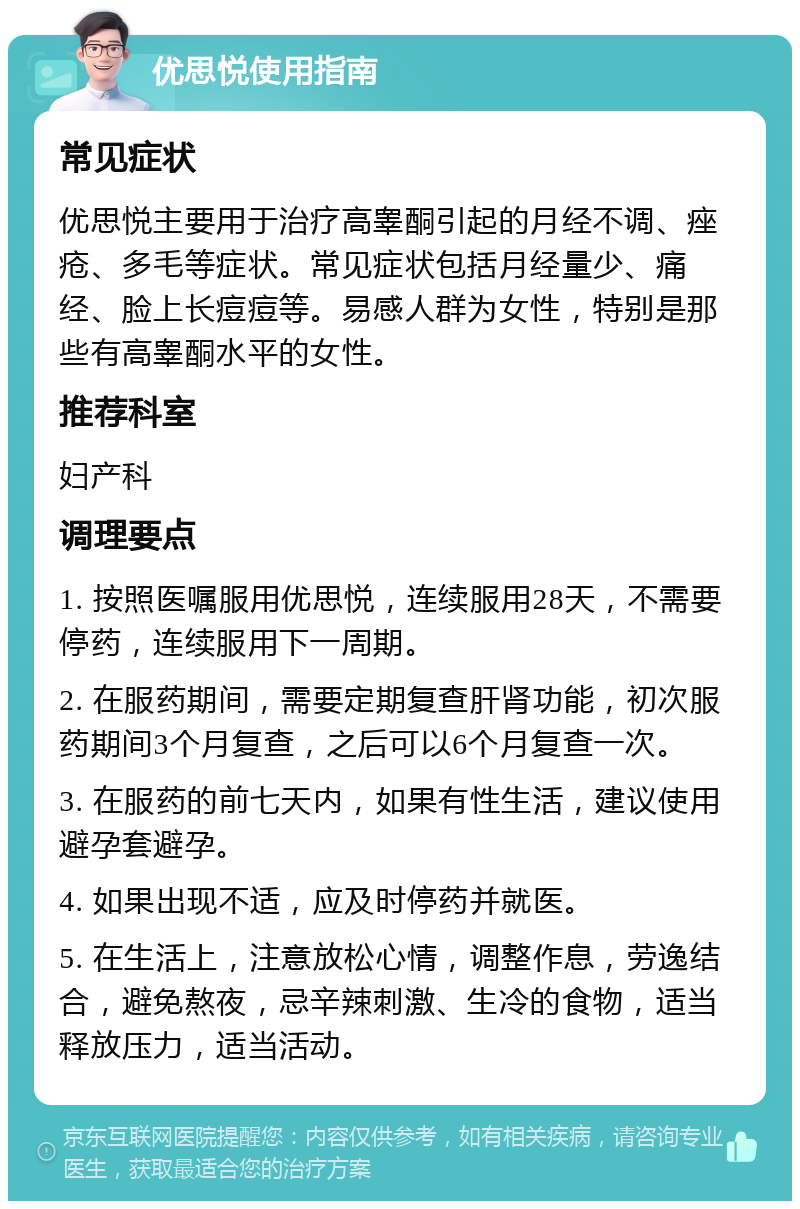 优思悦使用指南 常见症状 优思悦主要用于治疗高睾酮引起的月经不调、痤疮、多毛等症状。常见症状包括月经量少、痛经、脸上长痘痘等。易感人群为女性，特别是那些有高睾酮水平的女性。 推荐科室 妇产科 调理要点 1. 按照医嘱服用优思悦，连续服用28天，不需要停药，连续服用下一周期。 2. 在服药期间，需要定期复查肝肾功能，初次服药期间3个月复查，之后可以6个月复查一次。 3. 在服药的前七天内，如果有性生活，建议使用避孕套避孕。 4. 如果出现不适，应及时停药并就医。 5. 在生活上，注意放松心情，调整作息，劳逸结合，避免熬夜，忌辛辣刺激、生冷的食物，适当释放压力，适当活动。