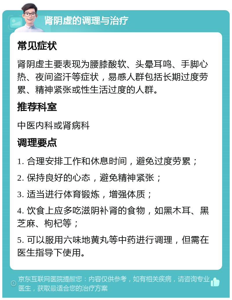 肾阴虚的调理与治疗 常见症状 肾阴虚主要表现为腰膝酸软、头晕耳鸣、手脚心热、夜间盗汗等症状，易感人群包括长期过度劳累、精神紧张或性生活过度的人群。 推荐科室 中医内科或肾病科 调理要点 1. 合理安排工作和休息时间，避免过度劳累； 2. 保持良好的心态，避免精神紧张； 3. 适当进行体育锻炼，增强体质； 4. 饮食上应多吃滋阴补肾的食物，如黑木耳、黑芝麻、枸杞等； 5. 可以服用六味地黄丸等中药进行调理，但需在医生指导下使用。