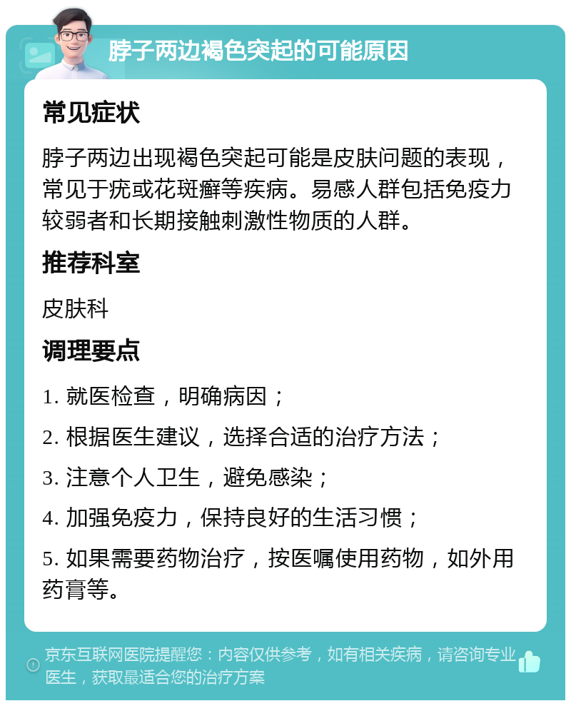 脖子两边褐色突起的可能原因 常见症状 脖子两边出现褐色突起可能是皮肤问题的表现，常见于疣或花斑癣等疾病。易感人群包括免疫力较弱者和长期接触刺激性物质的人群。 推荐科室 皮肤科 调理要点 1. 就医检查，明确病因； 2. 根据医生建议，选择合适的治疗方法； 3. 注意个人卫生，避免感染； 4. 加强免疫力，保持良好的生活习惯； 5. 如果需要药物治疗，按医嘱使用药物，如外用药膏等。