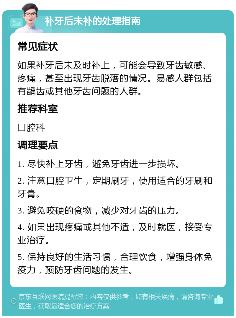 补牙后未补的处理指南 常见症状 如果补牙后未及时补上，可能会导致牙齿敏感、疼痛，甚至出现牙齿脱落的情况。易感人群包括有龋齿或其他牙齿问题的人群。 推荐科室 口腔科 调理要点 1. 尽快补上牙齿，避免牙齿进一步损坏。 2. 注意口腔卫生，定期刷牙，使用适合的牙刷和牙膏。 3. 避免咬硬的食物，减少对牙齿的压力。 4. 如果出现疼痛或其他不适，及时就医，接受专业治疗。 5. 保持良好的生活习惯，合理饮食，增强身体免疫力，预防牙齿问题的发生。