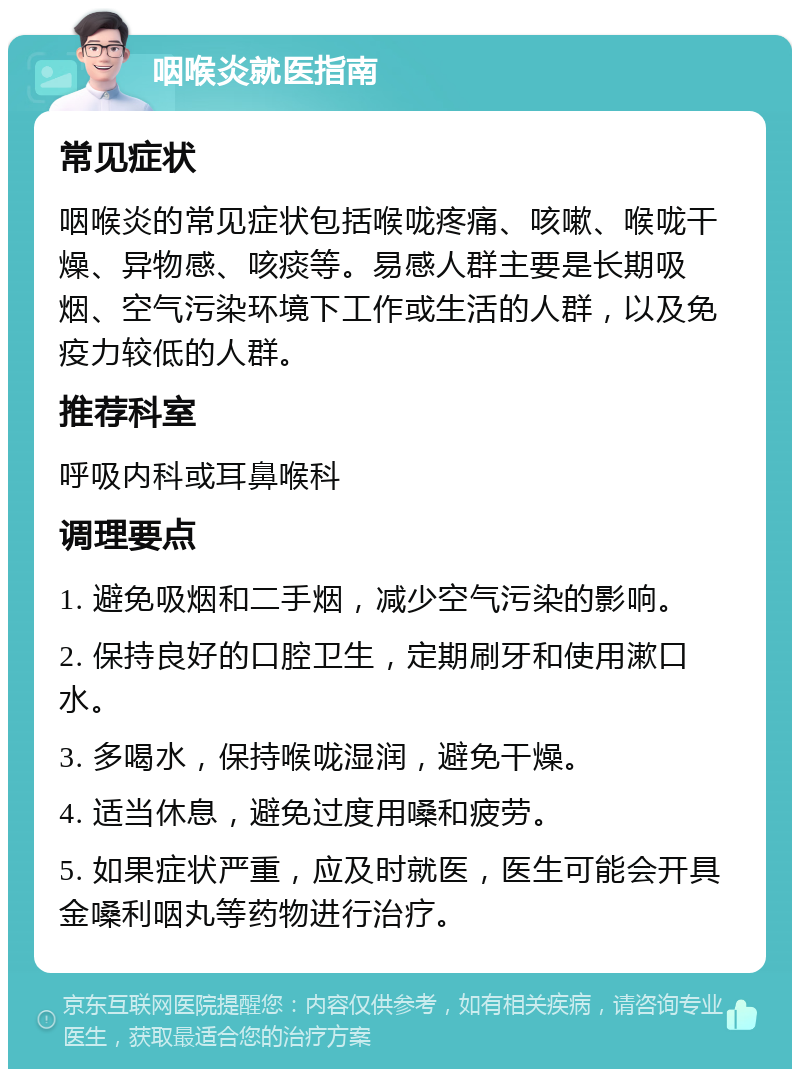 咽喉炎就医指南 常见症状 咽喉炎的常见症状包括喉咙疼痛、咳嗽、喉咙干燥、异物感、咳痰等。易感人群主要是长期吸烟、空气污染环境下工作或生活的人群，以及免疫力较低的人群。 推荐科室 呼吸内科或耳鼻喉科 调理要点 1. 避免吸烟和二手烟，减少空气污染的影响。 2. 保持良好的口腔卫生，定期刷牙和使用漱口水。 3. 多喝水，保持喉咙湿润，避免干燥。 4. 适当休息，避免过度用嗓和疲劳。 5. 如果症状严重，应及时就医，医生可能会开具金嗓利咽丸等药物进行治疗。