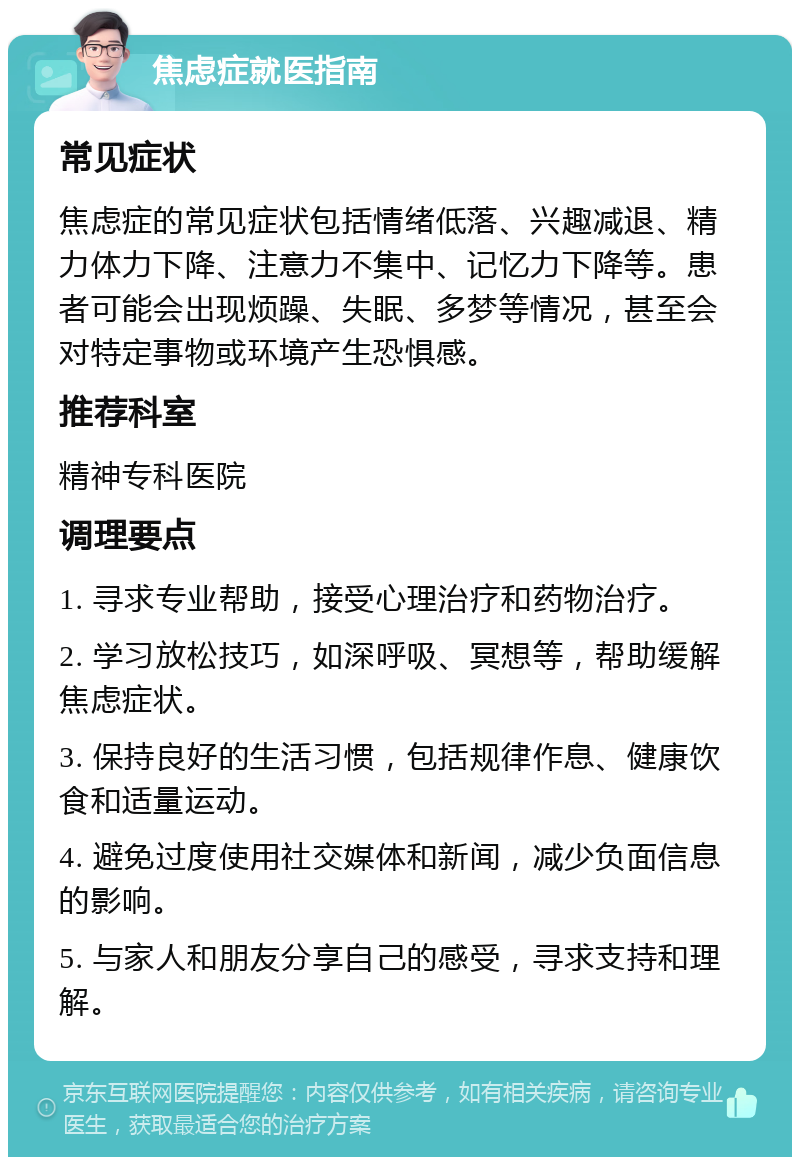 焦虑症就医指南 常见症状 焦虑症的常见症状包括情绪低落、兴趣减退、精力体力下降、注意力不集中、记忆力下降等。患者可能会出现烦躁、失眠、多梦等情况，甚至会对特定事物或环境产生恐惧感。 推荐科室 精神专科医院 调理要点 1. 寻求专业帮助，接受心理治疗和药物治疗。 2. 学习放松技巧，如深呼吸、冥想等，帮助缓解焦虑症状。 3. 保持良好的生活习惯，包括规律作息、健康饮食和适量运动。 4. 避免过度使用社交媒体和新闻，减少负面信息的影响。 5. 与家人和朋友分享自己的感受，寻求支持和理解。