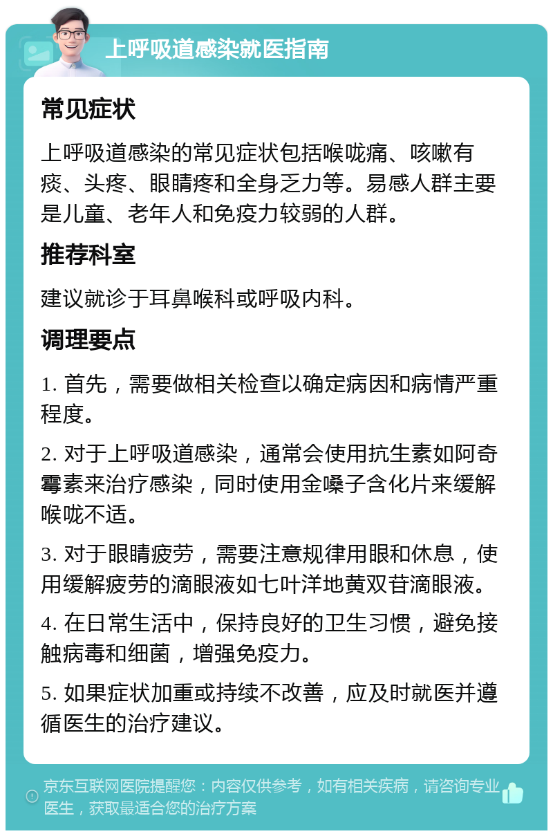 上呼吸道感染就医指南 常见症状 上呼吸道感染的常见症状包括喉咙痛、咳嗽有痰、头疼、眼睛疼和全身乏力等。易感人群主要是儿童、老年人和免疫力较弱的人群。 推荐科室 建议就诊于耳鼻喉科或呼吸内科。 调理要点 1. 首先，需要做相关检查以确定病因和病情严重程度。 2. 对于上呼吸道感染，通常会使用抗生素如阿奇霉素来治疗感染，同时使用金嗓子含化片来缓解喉咙不适。 3. 对于眼睛疲劳，需要注意规律用眼和休息，使用缓解疲劳的滴眼液如七叶洋地黄双苷滴眼液。 4. 在日常生活中，保持良好的卫生习惯，避免接触病毒和细菌，增强免疫力。 5. 如果症状加重或持续不改善，应及时就医并遵循医生的治疗建议。