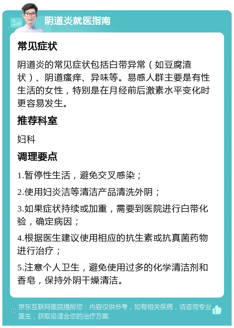 阴道炎就医指南 常见症状 阴道炎的常见症状包括白带异常（如豆腐渣状）、阴道瘙痒、异味等。易感人群主要是有性生活的女性，特别是在月经前后激素水平变化时更容易发生。 推荐科室 妇科 调理要点 1.暂停性生活，避免交叉感染； 2.使用妇炎洁等清洁产品清洗外阴； 3.如果症状持续或加重，需要到医院进行白带化验，确定病因； 4.根据医生建议使用相应的抗生素或抗真菌药物进行治疗； 5.注意个人卫生，避免使用过多的化学清洁剂和香皂，保持外阴干燥清洁。