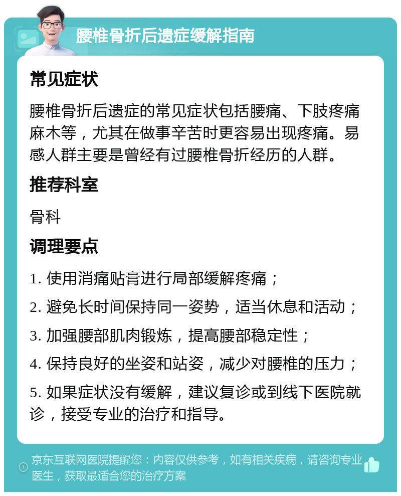 腰椎骨折后遗症缓解指南 常见症状 腰椎骨折后遗症的常见症状包括腰痛、下肢疼痛麻木等，尤其在做事辛苦时更容易出现疼痛。易感人群主要是曾经有过腰椎骨折经历的人群。 推荐科室 骨科 调理要点 1. 使用消痛贴膏进行局部缓解疼痛； 2. 避免长时间保持同一姿势，适当休息和活动； 3. 加强腰部肌肉锻炼，提高腰部稳定性； 4. 保持良好的坐姿和站姿，减少对腰椎的压力； 5. 如果症状没有缓解，建议复诊或到线下医院就诊，接受专业的治疗和指导。