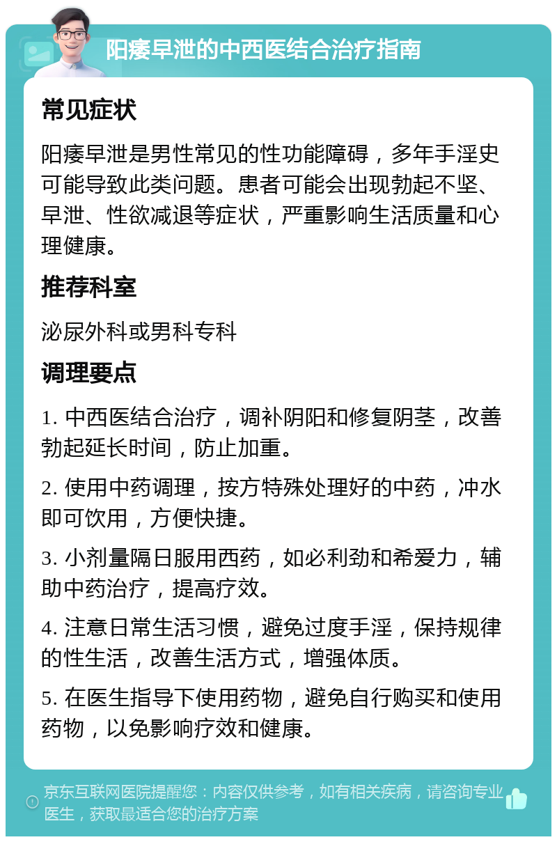 阳痿早泄的中西医结合治疗指南 常见症状 阳痿早泄是男性常见的性功能障碍，多年手淫史可能导致此类问题。患者可能会出现勃起不坚、早泄、性欲减退等症状，严重影响生活质量和心理健康。 推荐科室 泌尿外科或男科专科 调理要点 1. 中西医结合治疗，调补阴阳和修复阴茎，改善勃起延长时间，防止加重。 2. 使用中药调理，按方特殊处理好的中药，冲水即可饮用，方便快捷。 3. 小剂量隔日服用西药，如必利劲和希爱力，辅助中药治疗，提高疗效。 4. 注意日常生活习惯，避免过度手淫，保持规律的性生活，改善生活方式，增强体质。 5. 在医生指导下使用药物，避免自行购买和使用药物，以免影响疗效和健康。