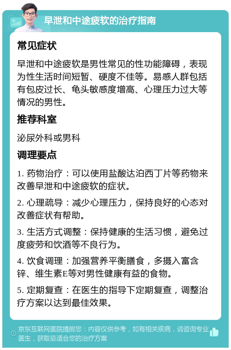 早泄和中途疲软的治疗指南 常见症状 早泄和中途疲软是男性常见的性功能障碍，表现为性生活时间短暂、硬度不佳等。易感人群包括有包皮过长、龟头敏感度增高、心理压力过大等情况的男性。 推荐科室 泌尿外科或男科 调理要点 1. 药物治疗：可以使用盐酸达泊西丁片等药物来改善早泄和中途疲软的症状。 2. 心理疏导：减少心理压力，保持良好的心态对改善症状有帮助。 3. 生活方式调整：保持健康的生活习惯，避免过度疲劳和饮酒等不良行为。 4. 饮食调理：加强营养平衡膳食，多摄入富含锌、维生素E等对男性健康有益的食物。 5. 定期复查：在医生的指导下定期复查，调整治疗方案以达到最佳效果。