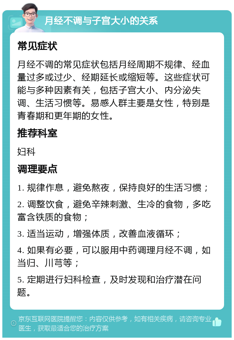 月经不调与子宫大小的关系 常见症状 月经不调的常见症状包括月经周期不规律、经血量过多或过少、经期延长或缩短等。这些症状可能与多种因素有关，包括子宫大小、内分泌失调、生活习惯等。易感人群主要是女性，特别是青春期和更年期的女性。 推荐科室 妇科 调理要点 1. 规律作息，避免熬夜，保持良好的生活习惯； 2. 调整饮食，避免辛辣刺激、生冷的食物，多吃富含铁质的食物； 3. 适当运动，增强体质，改善血液循环； 4. 如果有必要，可以服用中药调理月经不调，如当归、川芎等； 5. 定期进行妇科检查，及时发现和治疗潜在问题。