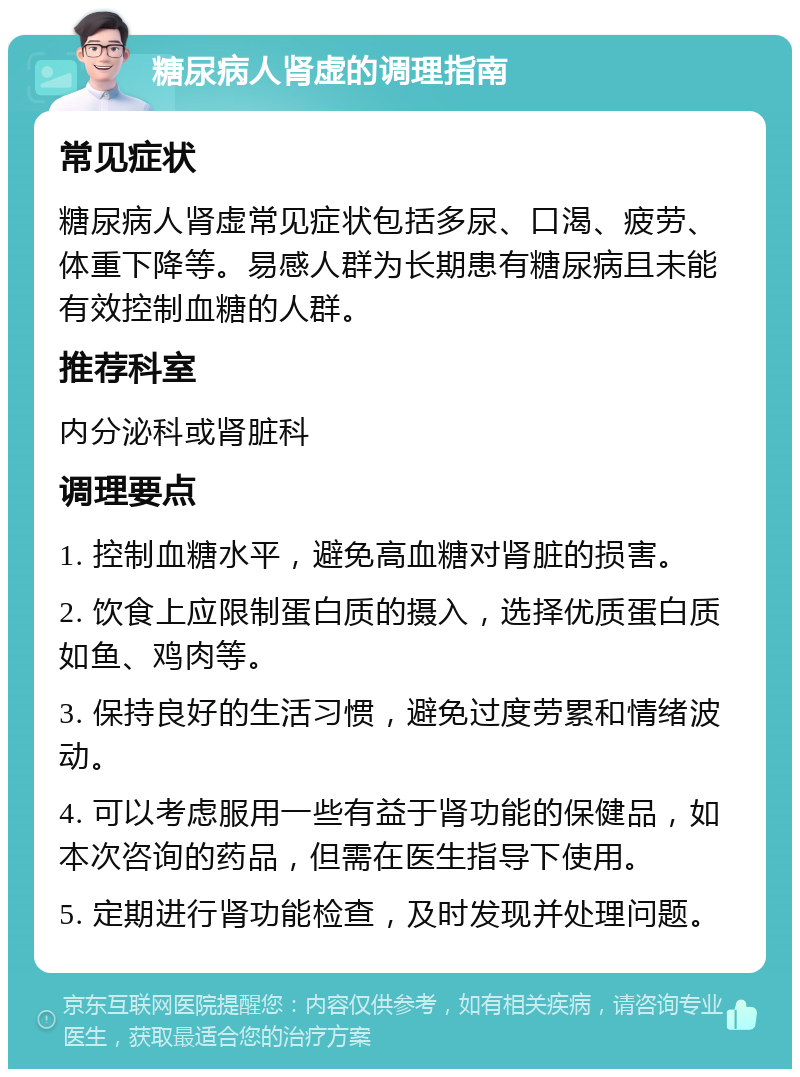 糖尿病人肾虚的调理指南 常见症状 糖尿病人肾虚常见症状包括多尿、口渴、疲劳、体重下降等。易感人群为长期患有糖尿病且未能有效控制血糖的人群。 推荐科室 内分泌科或肾脏科 调理要点 1. 控制血糖水平，避免高血糖对肾脏的损害。 2. 饮食上应限制蛋白质的摄入，选择优质蛋白质如鱼、鸡肉等。 3. 保持良好的生活习惯，避免过度劳累和情绪波动。 4. 可以考虑服用一些有益于肾功能的保健品，如本次咨询的药品，但需在医生指导下使用。 5. 定期进行肾功能检查，及时发现并处理问题。