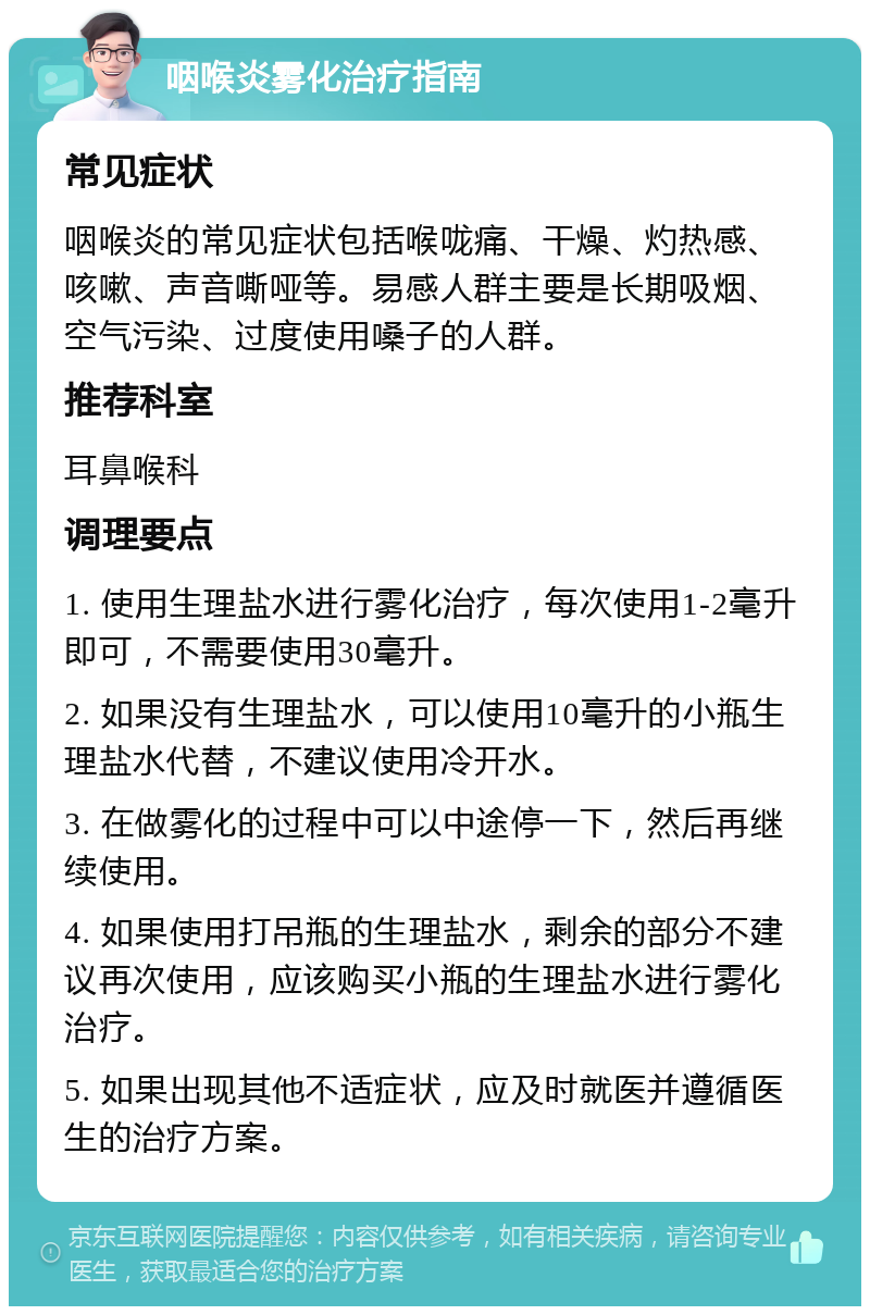 咽喉炎雾化治疗指南 常见症状 咽喉炎的常见症状包括喉咙痛、干燥、灼热感、咳嗽、声音嘶哑等。易感人群主要是长期吸烟、空气污染、过度使用嗓子的人群。 推荐科室 耳鼻喉科 调理要点 1. 使用生理盐水进行雾化治疗，每次使用1-2毫升即可，不需要使用30毫升。 2. 如果没有生理盐水，可以使用10毫升的小瓶生理盐水代替，不建议使用冷开水。 3. 在做雾化的过程中可以中途停一下，然后再继续使用。 4. 如果使用打吊瓶的生理盐水，剩余的部分不建议再次使用，应该购买小瓶的生理盐水进行雾化治疗。 5. 如果出现其他不适症状，应及时就医并遵循医生的治疗方案。