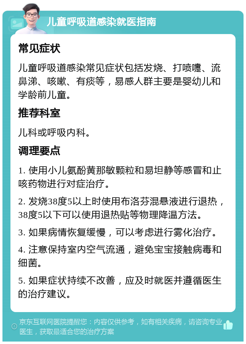 儿童呼吸道感染就医指南 常见症状 儿童呼吸道感染常见症状包括发烧、打喷嚏、流鼻涕、咳嗽、有痰等，易感人群主要是婴幼儿和学龄前儿童。 推荐科室 儿科或呼吸内科。 调理要点 1. 使用小儿氨酚黄那敏颗粒和易坦静等感冒和止咳药物进行对症治疗。 2. 发烧38度5以上时使用布洛芬混悬液进行退热，38度5以下可以使用退热贴等物理降温方法。 3. 如果病情恢复缓慢，可以考虑进行雾化治疗。 4. 注意保持室内空气流通，避免宝宝接触病毒和细菌。 5. 如果症状持续不改善，应及时就医并遵循医生的治疗建议。