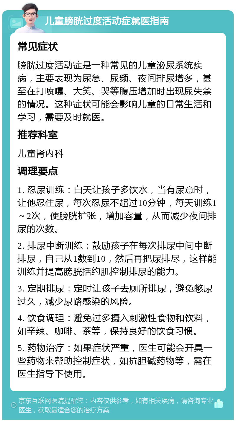 儿童膀胱过度活动症就医指南 常见症状 膀胱过度活动症是一种常见的儿童泌尿系统疾病，主要表现为尿急、尿频、夜间排尿增多，甚至在打喷嚏、大笑、哭等腹压增加时出现尿失禁的情况。这种症状可能会影响儿童的日常生活和学习，需要及时就医。 推荐科室 儿童肾内科 调理要点 1. 忍尿训练：白天让孩子多饮水，当有尿意时，让他忍住尿，每次忍尿不超过10分钟，每天训练1～2次，使膀胱扩张，增加容量，从而减少夜间排尿的次数。 2. 排尿中断训练：鼓励孩子在每次排尿中间中断排尿，自己从1数到10，然后再把尿排尽，这样能训练并提高膀胱括约肌控制排尿的能力。 3. 定期排尿：定时让孩子去厕所排尿，避免憋尿过久，减少尿路感染的风险。 4. 饮食调理：避免过多摄入刺激性食物和饮料，如辛辣、咖啡、茶等，保持良好的饮食习惯。 5. 药物治疗：如果症状严重，医生可能会开具一些药物来帮助控制症状，如抗胆碱药物等，需在医生指导下使用。