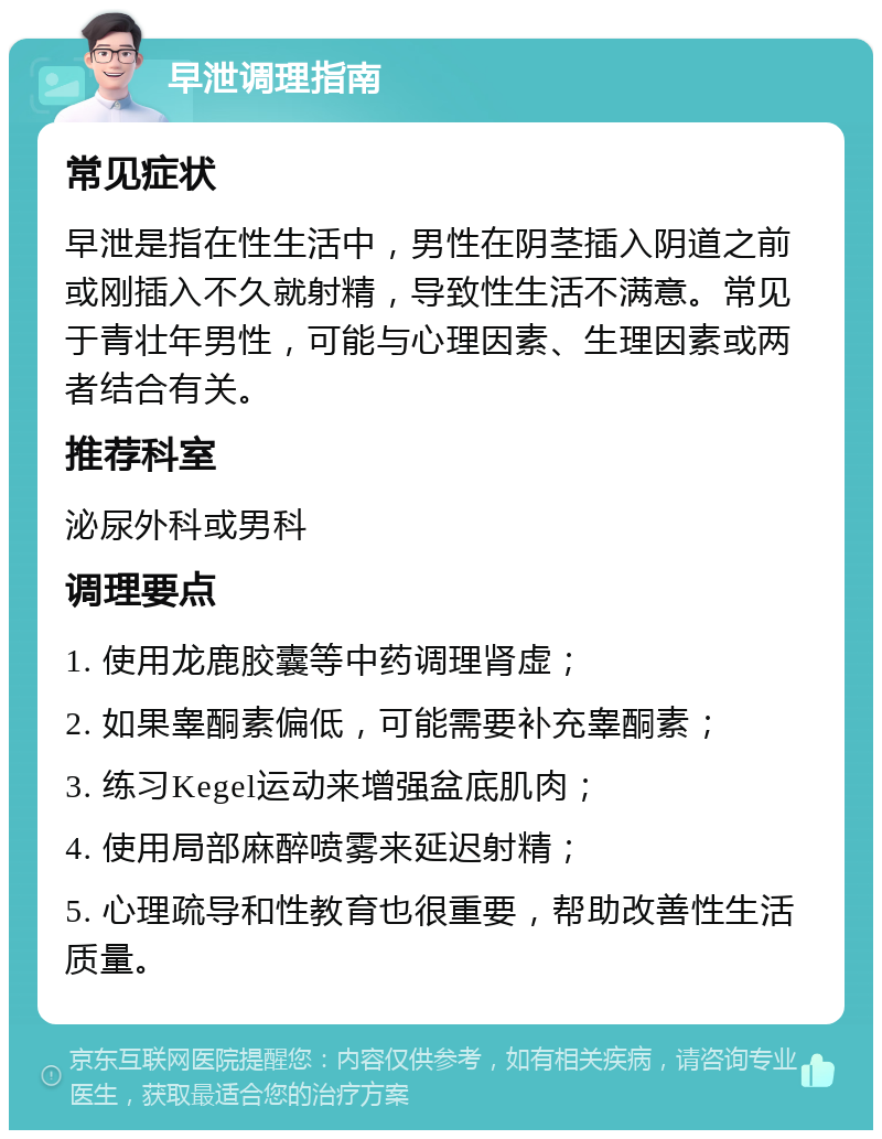 早泄调理指南 常见症状 早泄是指在性生活中，男性在阴茎插入阴道之前或刚插入不久就射精，导致性生活不满意。常见于青壮年男性，可能与心理因素、生理因素或两者结合有关。 推荐科室 泌尿外科或男科 调理要点 1. 使用龙鹿胶囊等中药调理肾虚； 2. 如果睾酮素偏低，可能需要补充睾酮素； 3. 练习Kegel运动来增强盆底肌肉； 4. 使用局部麻醉喷雾来延迟射精； 5. 心理疏导和性教育也很重要，帮助改善性生活质量。