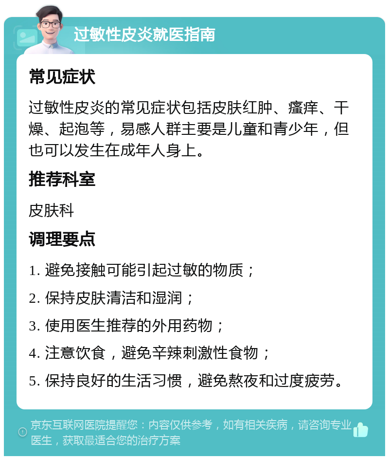 过敏性皮炎就医指南 常见症状 过敏性皮炎的常见症状包括皮肤红肿、瘙痒、干燥、起泡等，易感人群主要是儿童和青少年，但也可以发生在成年人身上。 推荐科室 皮肤科 调理要点 1. 避免接触可能引起过敏的物质； 2. 保持皮肤清洁和湿润； 3. 使用医生推荐的外用药物； 4. 注意饮食，避免辛辣刺激性食物； 5. 保持良好的生活习惯，避免熬夜和过度疲劳。