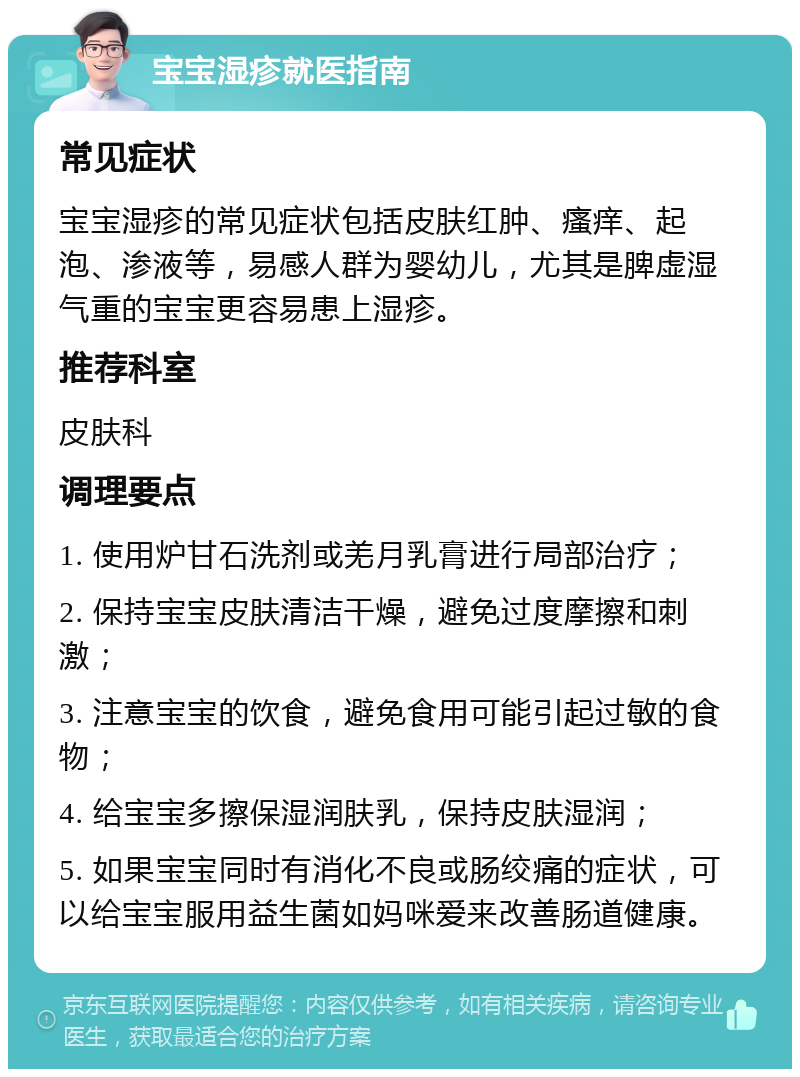 宝宝湿疹就医指南 常见症状 宝宝湿疹的常见症状包括皮肤红肿、瘙痒、起泡、渗液等，易感人群为婴幼儿，尤其是脾虚湿气重的宝宝更容易患上湿疹。 推荐科室 皮肤科 调理要点 1. 使用炉甘石洗剂或羌月乳膏进行局部治疗； 2. 保持宝宝皮肤清洁干燥，避免过度摩擦和刺激； 3. 注意宝宝的饮食，避免食用可能引起过敏的食物； 4. 给宝宝多擦保湿润肤乳，保持皮肤湿润； 5. 如果宝宝同时有消化不良或肠绞痛的症状，可以给宝宝服用益生菌如妈咪爱来改善肠道健康。