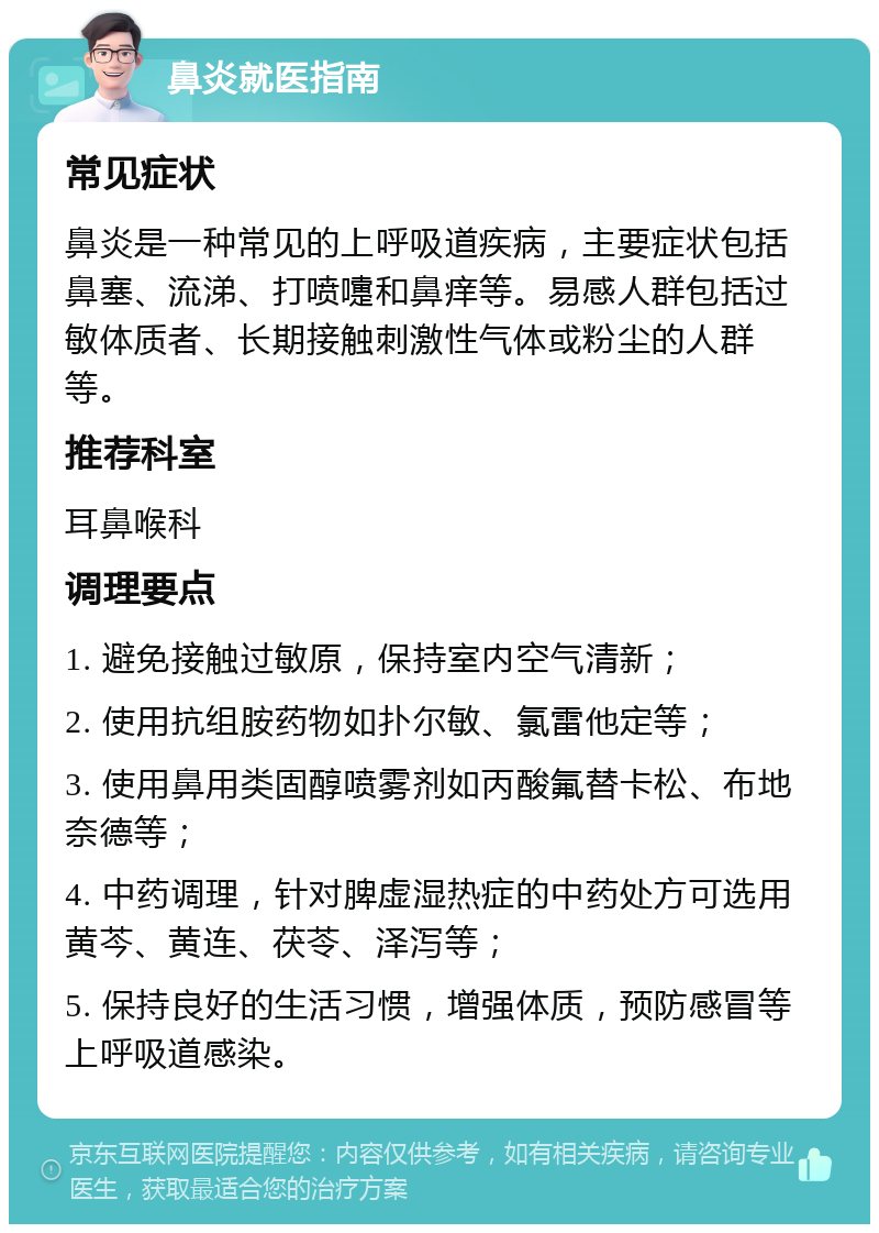 鼻炎就医指南 常见症状 鼻炎是一种常见的上呼吸道疾病，主要症状包括鼻塞、流涕、打喷嚏和鼻痒等。易感人群包括过敏体质者、长期接触刺激性气体或粉尘的人群等。 推荐科室 耳鼻喉科 调理要点 1. 避免接触过敏原，保持室内空气清新； 2. 使用抗组胺药物如扑尔敏、氯雷他定等； 3. 使用鼻用类固醇喷雾剂如丙酸氟替卡松、布地奈德等； 4. 中药调理，针对脾虚湿热症的中药处方可选用黄芩、黄连、茯苓、泽泻等； 5. 保持良好的生活习惯，增强体质，预防感冒等上呼吸道感染。