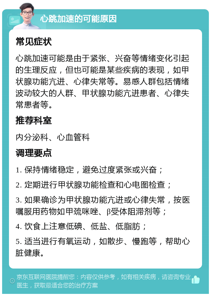 心跳加速的可能原因 常见症状 心跳加速可能是由于紧张、兴奋等情绪变化引起的生理反应，但也可能是某些疾病的表现，如甲状腺功能亢进、心律失常等。易感人群包括情绪波动较大的人群、甲状腺功能亢进患者、心律失常患者等。 推荐科室 内分泌科、心血管科 调理要点 1. 保持情绪稳定，避免过度紧张或兴奋； 2. 定期进行甲状腺功能检查和心电图检查； 3. 如果确诊为甲状腺功能亢进或心律失常，按医嘱服用药物如甲巯咪唑、β受体阻滞剂等； 4. 饮食上注意低碘、低盐、低脂肪； 5. 适当进行有氧运动，如散步、慢跑等，帮助心脏健康。