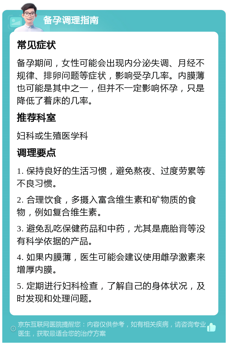 备孕调理指南 常见症状 备孕期间，女性可能会出现内分泌失调、月经不规律、排卵问题等症状，影响受孕几率。内膜薄也可能是其中之一，但并不一定影响怀孕，只是降低了着床的几率。 推荐科室 妇科或生殖医学科 调理要点 1. 保持良好的生活习惯，避免熬夜、过度劳累等不良习惯。 2. 合理饮食，多摄入富含维生素和矿物质的食物，例如复合维生素。 3. 避免乱吃保健药品和中药，尤其是鹿胎膏等没有科学依据的产品。 4. 如果内膜薄，医生可能会建议使用雌孕激素来增厚内膜。 5. 定期进行妇科检查，了解自己的身体状况，及时发现和处理问题。