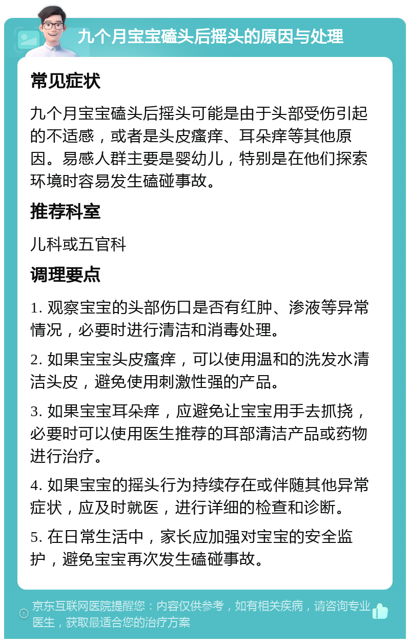 九个月宝宝磕头后摇头的原因与处理 常见症状 九个月宝宝磕头后摇头可能是由于头部受伤引起的不适感，或者是头皮瘙痒、耳朵痒等其他原因。易感人群主要是婴幼儿，特别是在他们探索环境时容易发生磕碰事故。 推荐科室 儿科或五官科 调理要点 1. 观察宝宝的头部伤口是否有红肿、渗液等异常情况，必要时进行清洁和消毒处理。 2. 如果宝宝头皮瘙痒，可以使用温和的洗发水清洁头皮，避免使用刺激性强的产品。 3. 如果宝宝耳朵痒，应避免让宝宝用手去抓挠，必要时可以使用医生推荐的耳部清洁产品或药物进行治疗。 4. 如果宝宝的摇头行为持续存在或伴随其他异常症状，应及时就医，进行详细的检查和诊断。 5. 在日常生活中，家长应加强对宝宝的安全监护，避免宝宝再次发生磕碰事故。