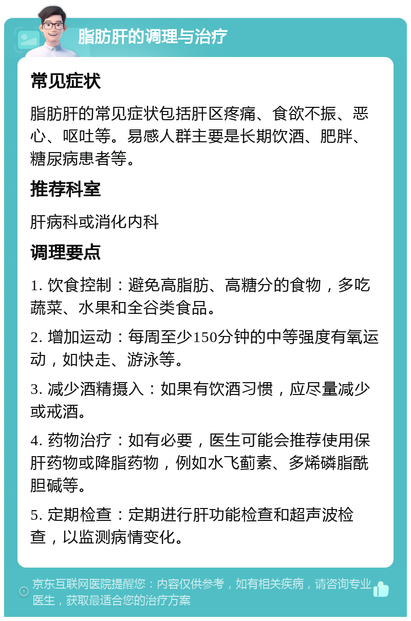 脂肪肝的调理与治疗 常见症状 脂肪肝的常见症状包括肝区疼痛、食欲不振、恶心、呕吐等。易感人群主要是长期饮酒、肥胖、糖尿病患者等。 推荐科室 肝病科或消化内科 调理要点 1. 饮食控制：避免高脂肪、高糖分的食物，多吃蔬菜、水果和全谷类食品。 2. 增加运动：每周至少150分钟的中等强度有氧运动，如快走、游泳等。 3. 减少酒精摄入：如果有饮酒习惯，应尽量减少或戒酒。 4. 药物治疗：如有必要，医生可能会推荐使用保肝药物或降脂药物，例如水飞蓟素、多烯磷脂酰胆碱等。 5. 定期检查：定期进行肝功能检查和超声波检查，以监测病情变化。