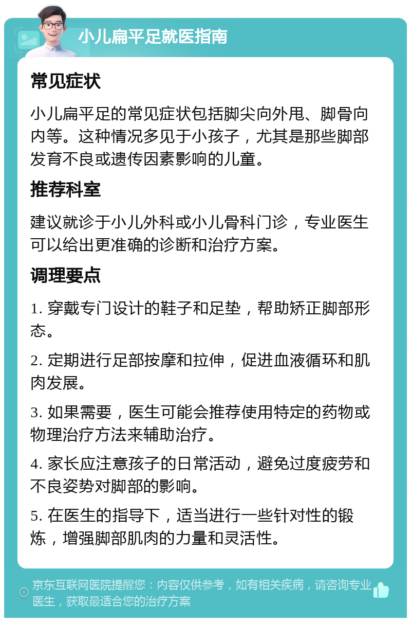 小儿扁平足就医指南 常见症状 小儿扁平足的常见症状包括脚尖向外甩、脚骨向内等。这种情况多见于小孩子，尤其是那些脚部发育不良或遗传因素影响的儿童。 推荐科室 建议就诊于小儿外科或小儿骨科门诊，专业医生可以给出更准确的诊断和治疗方案。 调理要点 1. 穿戴专门设计的鞋子和足垫，帮助矫正脚部形态。 2. 定期进行足部按摩和拉伸，促进血液循环和肌肉发展。 3. 如果需要，医生可能会推荐使用特定的药物或物理治疗方法来辅助治疗。 4. 家长应注意孩子的日常活动，避免过度疲劳和不良姿势对脚部的影响。 5. 在医生的指导下，适当进行一些针对性的锻炼，增强脚部肌肉的力量和灵活性。