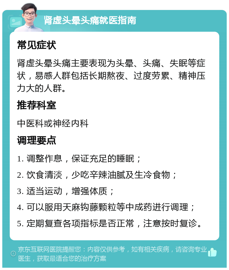 肾虚头晕头痛就医指南 常见症状 肾虚头晕头痛主要表现为头晕、头痛、失眠等症状，易感人群包括长期熬夜、过度劳累、精神压力大的人群。 推荐科室 中医科或神经内科 调理要点 1. 调整作息，保证充足的睡眠； 2. 饮食清淡，少吃辛辣油腻及生冷食物； 3. 适当运动，增强体质； 4. 可以服用天麻钩藤颗粒等中成药进行调理； 5. 定期复查各项指标是否正常，注意按时复诊。