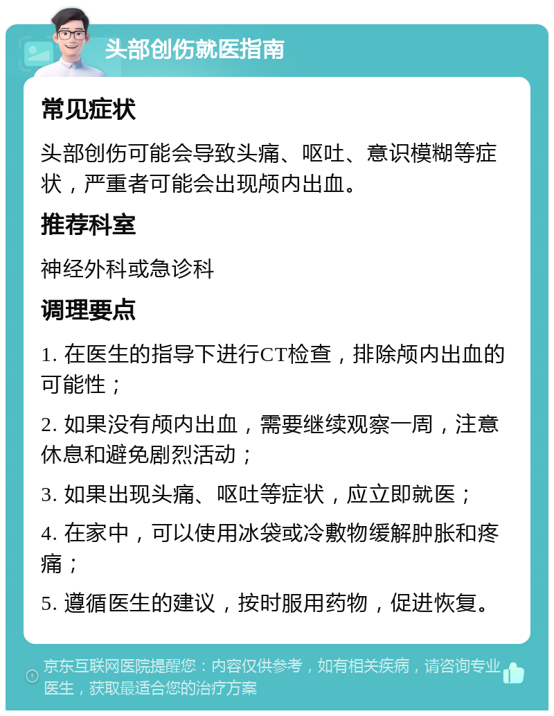 头部创伤就医指南 常见症状 头部创伤可能会导致头痛、呕吐、意识模糊等症状，严重者可能会出现颅内出血。 推荐科室 神经外科或急诊科 调理要点 1. 在医生的指导下进行CT检查，排除颅内出血的可能性； 2. 如果没有颅内出血，需要继续观察一周，注意休息和避免剧烈活动； 3. 如果出现头痛、呕吐等症状，应立即就医； 4. 在家中，可以使用冰袋或冷敷物缓解肿胀和疼痛； 5. 遵循医生的建议，按时服用药物，促进恢复。