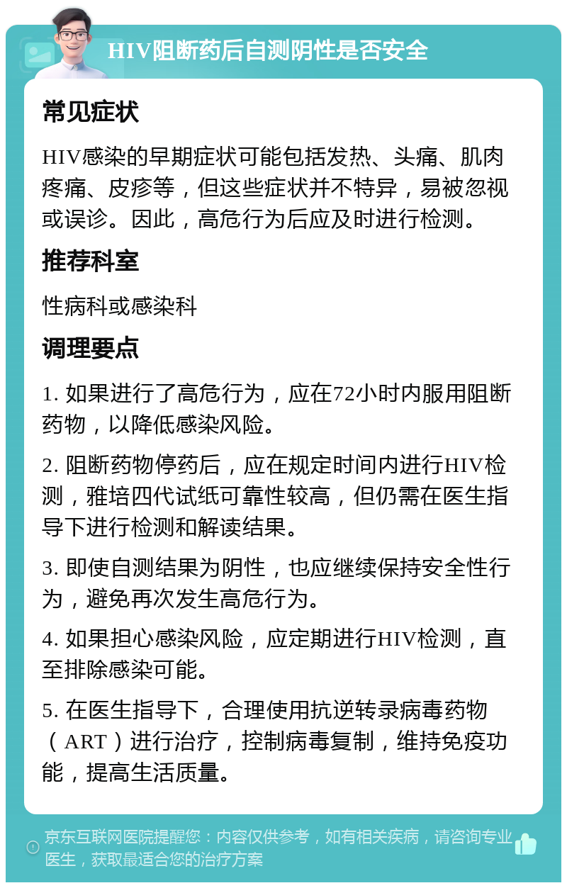 HIV阻断药后自测阴性是否安全 常见症状 HIV感染的早期症状可能包括发热、头痛、肌肉疼痛、皮疹等，但这些症状并不特异，易被忽视或误诊。因此，高危行为后应及时进行检测。 推荐科室 性病科或感染科 调理要点 1. 如果进行了高危行为，应在72小时内服用阻断药物，以降低感染风险。 2. 阻断药物停药后，应在规定时间内进行HIV检测，雅培四代试纸可靠性较高，但仍需在医生指导下进行检测和解读结果。 3. 即使自测结果为阴性，也应继续保持安全性行为，避免再次发生高危行为。 4. 如果担心感染风险，应定期进行HIV检测，直至排除感染可能。 5. 在医生指导下，合理使用抗逆转录病毒药物（ART）进行治疗，控制病毒复制，维持免疫功能，提高生活质量。