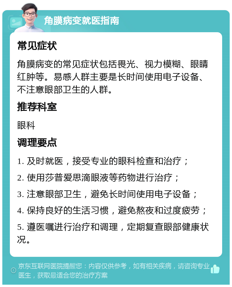 角膜病变就医指南 常见症状 角膜病变的常见症状包括畏光、视力模糊、眼睛红肿等。易感人群主要是长时间使用电子设备、不注意眼部卫生的人群。 推荐科室 眼科 调理要点 1. 及时就医，接受专业的眼科检查和治疗； 2. 使用莎普爱思滴眼液等药物进行治疗； 3. 注意眼部卫生，避免长时间使用电子设备； 4. 保持良好的生活习惯，避免熬夜和过度疲劳； 5. 遵医嘱进行治疗和调理，定期复查眼部健康状况。