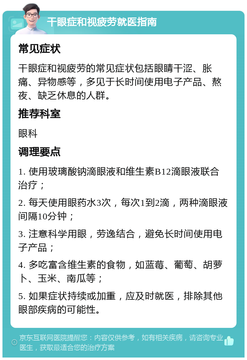 干眼症和视疲劳就医指南 常见症状 干眼症和视疲劳的常见症状包括眼睛干涩、胀痛、异物感等，多见于长时间使用电子产品、熬夜、缺乏休息的人群。 推荐科室 眼科 调理要点 1. 使用玻璃酸钠滴眼液和维生素B12滴眼液联合治疗； 2. 每天使用眼药水3次，每次1到2滴，两种滴眼液间隔10分钟； 3. 注意科学用眼，劳逸结合，避免长时间使用电子产品； 4. 多吃富含维生素的食物，如蓝莓、葡萄、胡萝卜、玉米、南瓜等； 5. 如果症状持续或加重，应及时就医，排除其他眼部疾病的可能性。