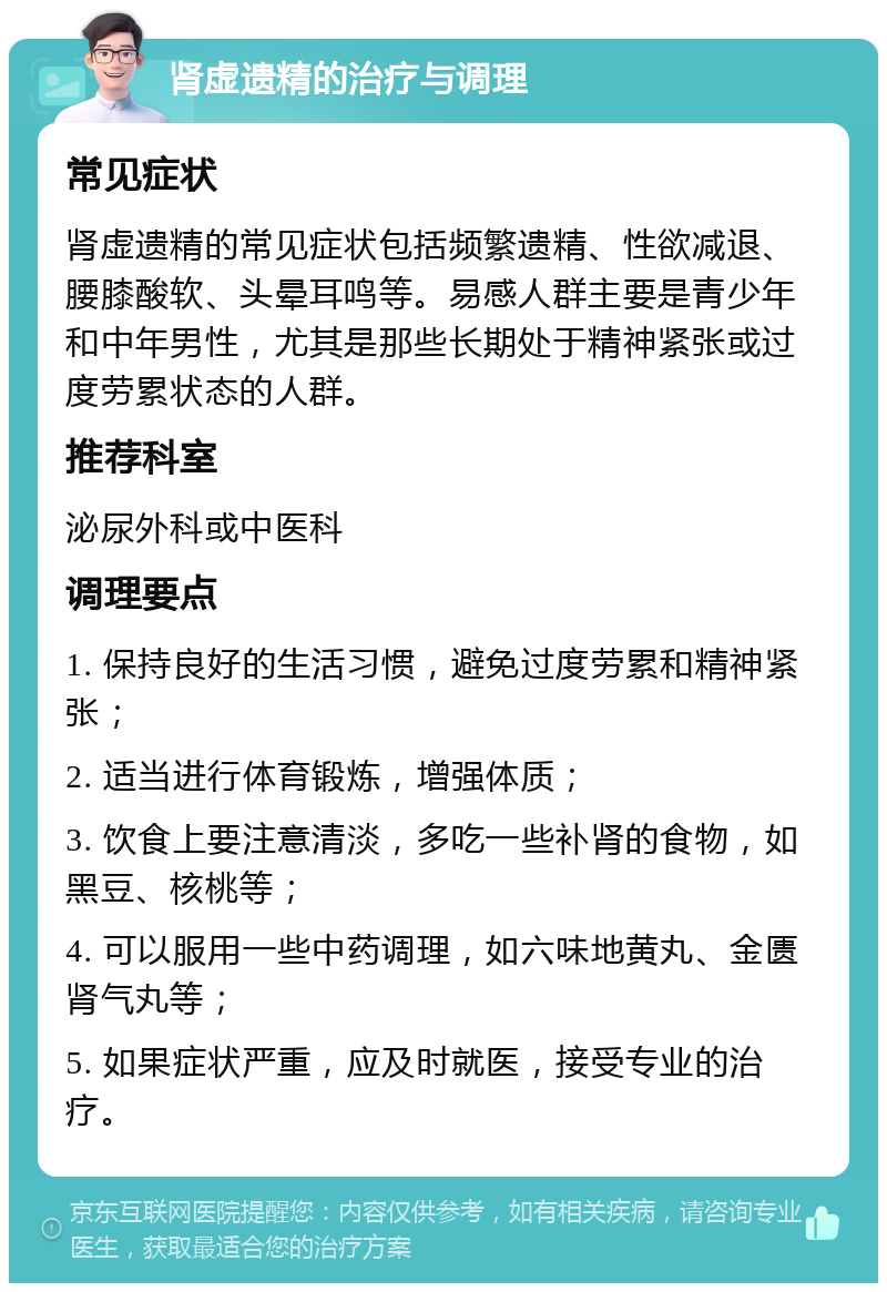 肾虚遗精的治疗与调理 常见症状 肾虚遗精的常见症状包括频繁遗精、性欲减退、腰膝酸软、头晕耳鸣等。易感人群主要是青少年和中年男性，尤其是那些长期处于精神紧张或过度劳累状态的人群。 推荐科室 泌尿外科或中医科 调理要点 1. 保持良好的生活习惯，避免过度劳累和精神紧张； 2. 适当进行体育锻炼，增强体质； 3. 饮食上要注意清淡，多吃一些补肾的食物，如黑豆、核桃等； 4. 可以服用一些中药调理，如六味地黄丸、金匮肾气丸等； 5. 如果症状严重，应及时就医，接受专业的治疗。