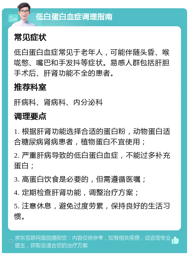 低白蛋白血症调理指南 常见症状 低白蛋白血症常见于老年人，可能伴随头昏、喉咙憋、嘴巴和手发抖等症状。易感人群包括肝胆手术后、肝肾功能不全的患者。 推荐科室 肝病科、肾病科、内分泌科 调理要点 1. 根据肝肾功能选择合适的蛋白粉，动物蛋白适合糖尿病肾病患者，植物蛋白不宜使用； 2. 严重肝病导致的低白蛋白血症，不能过多补充蛋白； 3. 高蛋白饮食是必要的，但需遵循医嘱； 4. 定期检查肝肾功能，调整治疗方案； 5. 注意休息，避免过度劳累，保持良好的生活习惯。