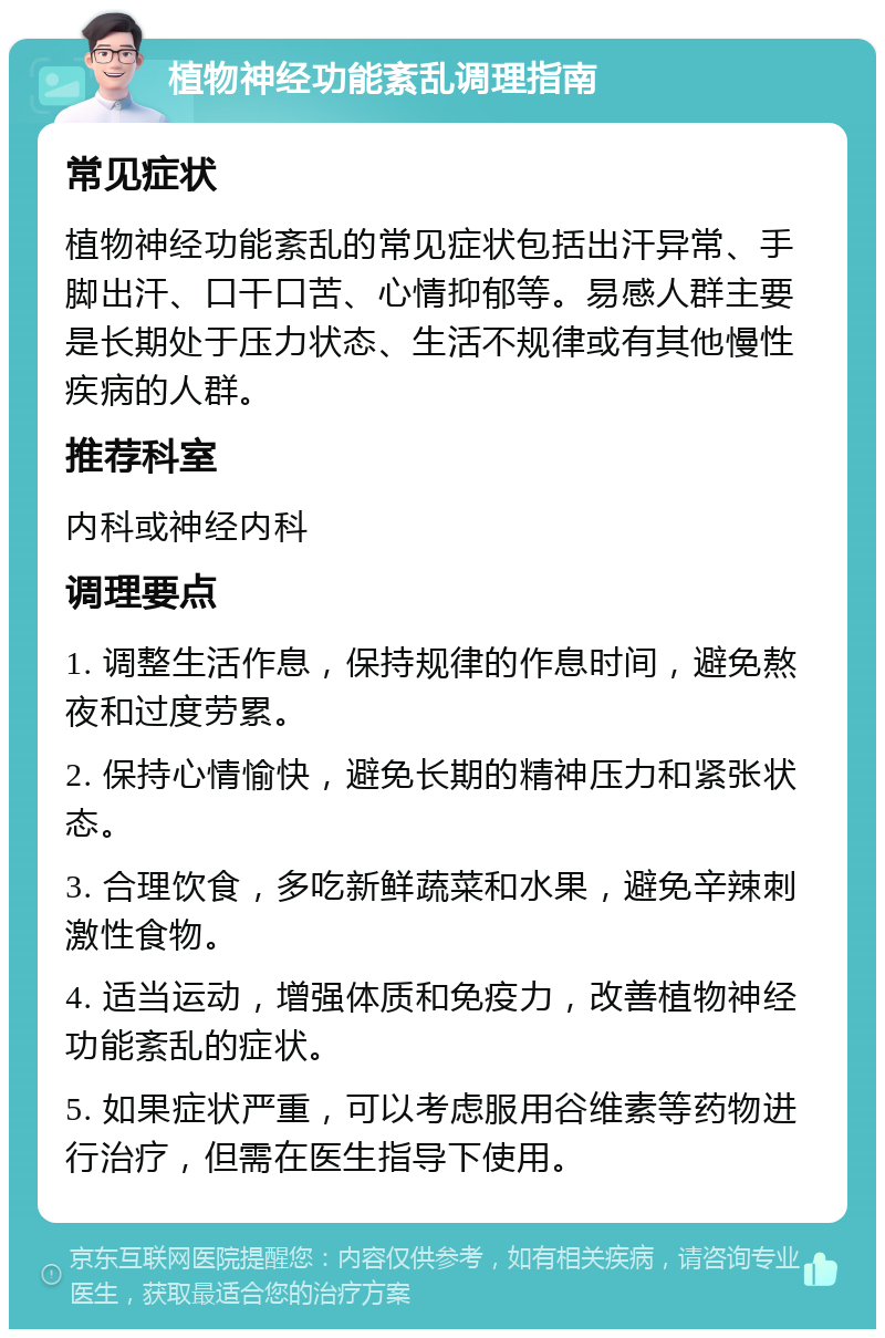 植物神经功能紊乱调理指南 常见症状 植物神经功能紊乱的常见症状包括出汗异常、手脚出汗、口干口苦、心情抑郁等。易感人群主要是长期处于压力状态、生活不规律或有其他慢性疾病的人群。 推荐科室 内科或神经内科 调理要点 1. 调整生活作息，保持规律的作息时间，避免熬夜和过度劳累。 2. 保持心情愉快，避免长期的精神压力和紧张状态。 3. 合理饮食，多吃新鲜蔬菜和水果，避免辛辣刺激性食物。 4. 适当运动，增强体质和免疫力，改善植物神经功能紊乱的症状。 5. 如果症状严重，可以考虑服用谷维素等药物进行治疗，但需在医生指导下使用。