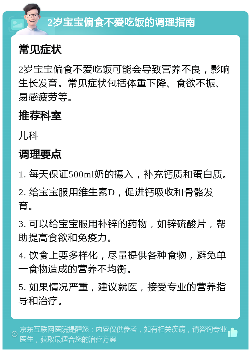 2岁宝宝偏食不爱吃饭的调理指南 常见症状 2岁宝宝偏食不爱吃饭可能会导致营养不良，影响生长发育。常见症状包括体重下降、食欲不振、易感疲劳等。 推荐科室 儿科 调理要点 1. 每天保证500ml奶的摄入，补充钙质和蛋白质。 2. 给宝宝服用维生素D，促进钙吸收和骨骼发育。 3. 可以给宝宝服用补锌的药物，如锌硫酸片，帮助提高食欲和免疫力。 4. 饮食上要多样化，尽量提供各种食物，避免单一食物造成的营养不均衡。 5. 如果情况严重，建议就医，接受专业的营养指导和治疗。