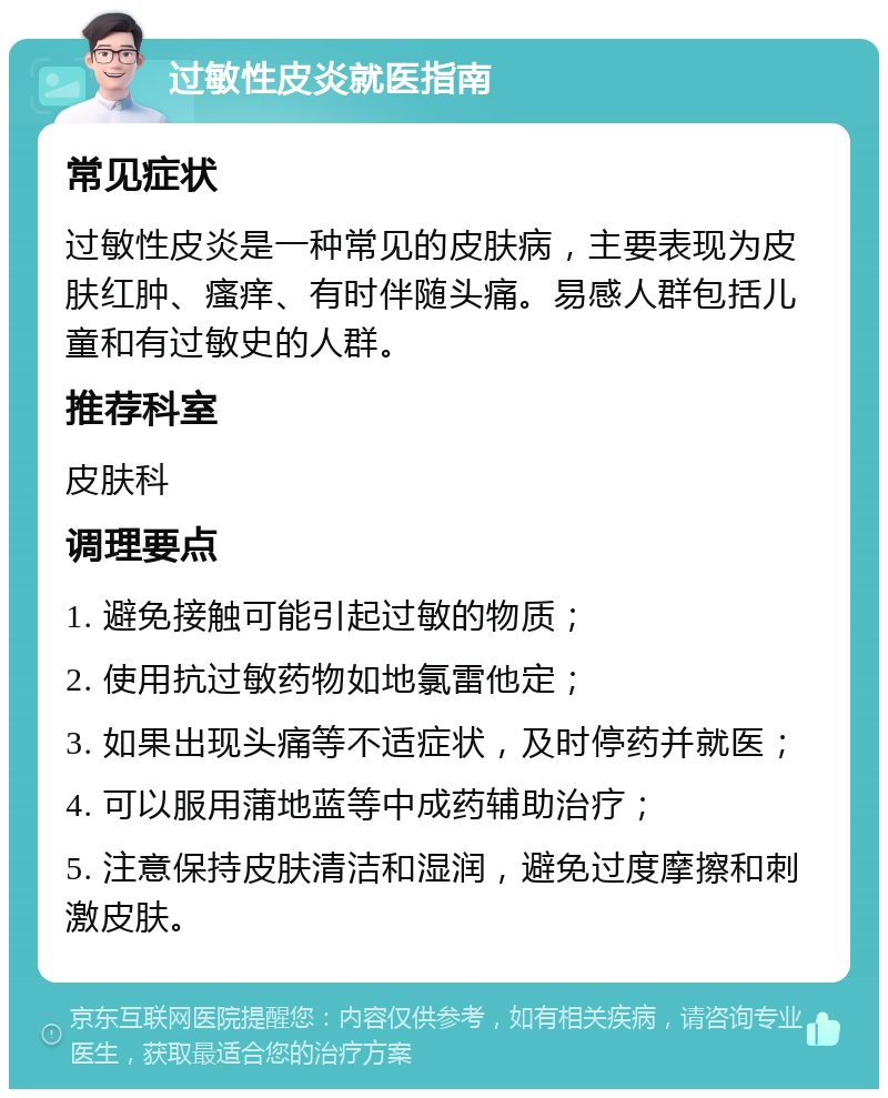 过敏性皮炎就医指南 常见症状 过敏性皮炎是一种常见的皮肤病，主要表现为皮肤红肿、瘙痒、有时伴随头痛。易感人群包括儿童和有过敏史的人群。 推荐科室 皮肤科 调理要点 1. 避免接触可能引起过敏的物质； 2. 使用抗过敏药物如地氯雷他定； 3. 如果出现头痛等不适症状，及时停药并就医； 4. 可以服用蒲地蓝等中成药辅助治疗； 5. 注意保持皮肤清洁和湿润，避免过度摩擦和刺激皮肤。