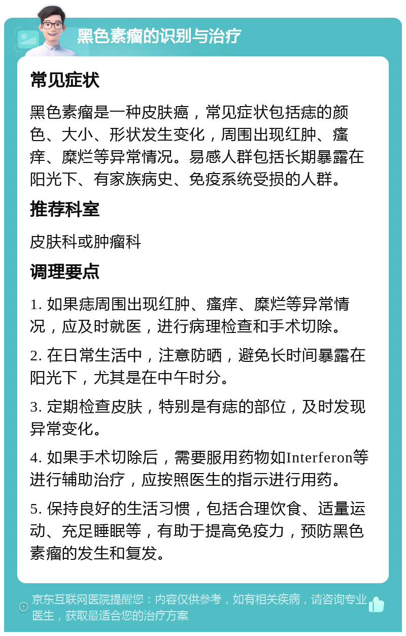 黑色素瘤的识别与治疗 常见症状 黑色素瘤是一种皮肤癌，常见症状包括痣的颜色、大小、形状发生变化，周围出现红肿、瘙痒、糜烂等异常情况。易感人群包括长期暴露在阳光下、有家族病史、免疫系统受损的人群。 推荐科室 皮肤科或肿瘤科 调理要点 1. 如果痣周围出现红肿、瘙痒、糜烂等异常情况，应及时就医，进行病理检查和手术切除。 2. 在日常生活中，注意防晒，避免长时间暴露在阳光下，尤其是在中午时分。 3. 定期检查皮肤，特别是有痣的部位，及时发现异常变化。 4. 如果手术切除后，需要服用药物如Interferon等进行辅助治疗，应按照医生的指示进行用药。 5. 保持良好的生活习惯，包括合理饮食、适量运动、充足睡眠等，有助于提高免疫力，预防黑色素瘤的发生和复发。