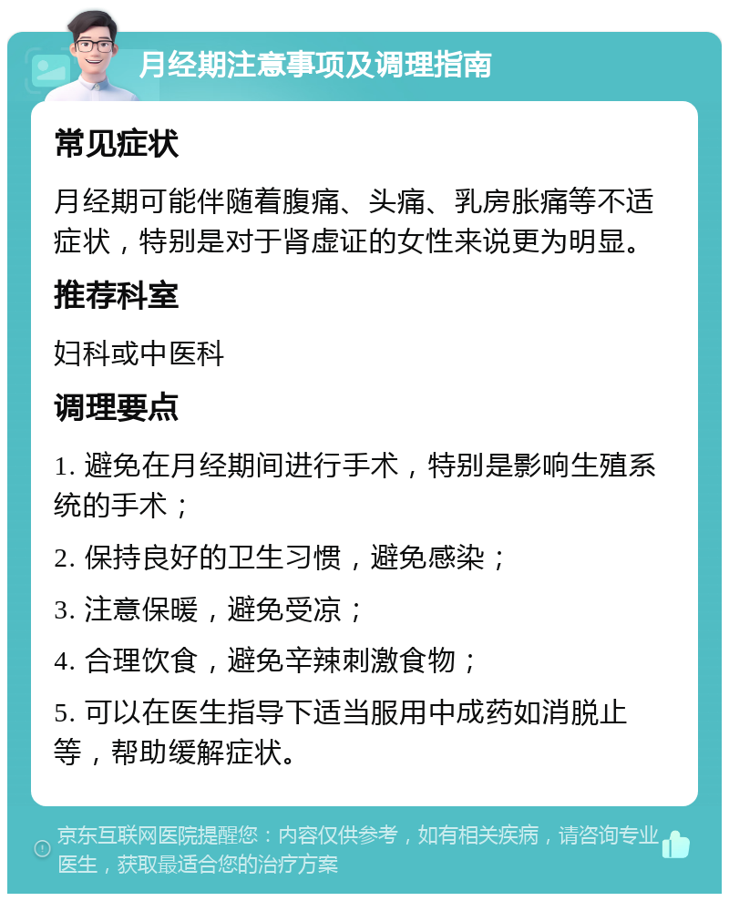 月经期注意事项及调理指南 常见症状 月经期可能伴随着腹痛、头痛、乳房胀痛等不适症状，特别是对于肾虚证的女性来说更为明显。 推荐科室 妇科或中医科 调理要点 1. 避免在月经期间进行手术，特别是影响生殖系统的手术； 2. 保持良好的卫生习惯，避免感染； 3. 注意保暖，避免受凉； 4. 合理饮食，避免辛辣刺激食物； 5. 可以在医生指导下适当服用中成药如消脱止等，帮助缓解症状。