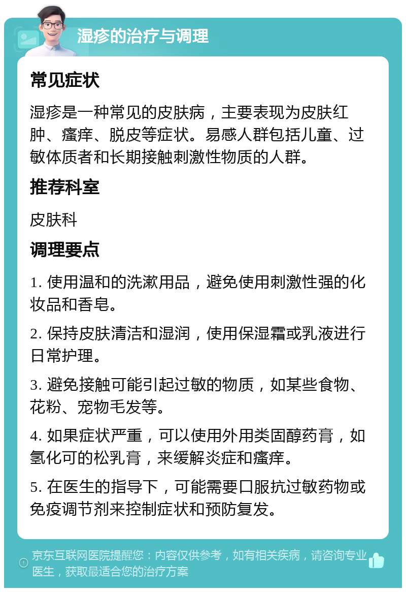 湿疹的治疗与调理 常见症状 湿疹是一种常见的皮肤病，主要表现为皮肤红肿、瘙痒、脱皮等症状。易感人群包括儿童、过敏体质者和长期接触刺激性物质的人群。 推荐科室 皮肤科 调理要点 1. 使用温和的洗漱用品，避免使用刺激性强的化妆品和香皂。 2. 保持皮肤清洁和湿润，使用保湿霜或乳液进行日常护理。 3. 避免接触可能引起过敏的物质，如某些食物、花粉、宠物毛发等。 4. 如果症状严重，可以使用外用类固醇药膏，如氢化可的松乳膏，来缓解炎症和瘙痒。 5. 在医生的指导下，可能需要口服抗过敏药物或免疫调节剂来控制症状和预防复发。