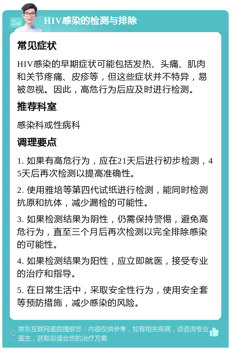 HIV感染的检测与排除 常见症状 HIV感染的早期症状可能包括发热、头痛、肌肉和关节疼痛、皮疹等，但这些症状并不特异，易被忽视。因此，高危行为后应及时进行检测。 推荐科室 感染科或性病科 调理要点 1. 如果有高危行为，应在21天后进行初步检测，45天后再次检测以提高准确性。 2. 使用雅培等第四代试纸进行检测，能同时检测抗原和抗体，减少漏检的可能性。 3. 如果检测结果为阴性，仍需保持警惕，避免高危行为，直至三个月后再次检测以完全排除感染的可能性。 4. 如果检测结果为阳性，应立即就医，接受专业的治疗和指导。 5. 在日常生活中，采取安全性行为，使用安全套等预防措施，减少感染的风险。