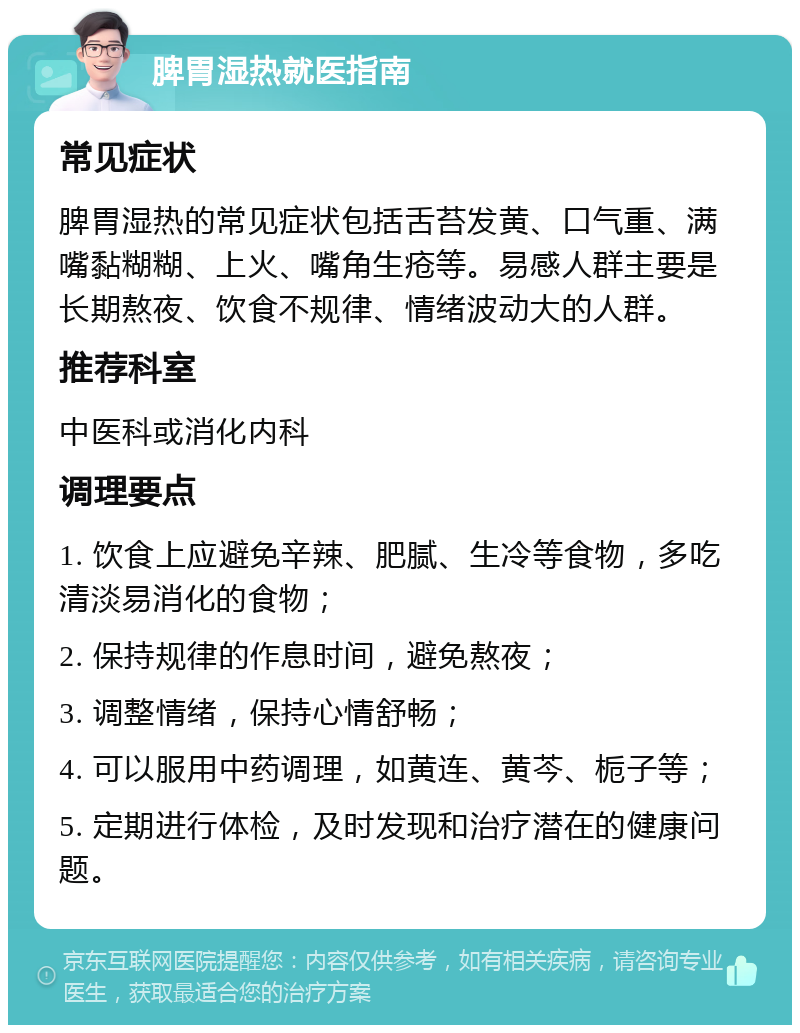 脾胃湿热就医指南 常见症状 脾胃湿热的常见症状包括舌苔发黄、口气重、满嘴黏糊糊、上火、嘴角生疮等。易感人群主要是长期熬夜、饮食不规律、情绪波动大的人群。 推荐科室 中医科或消化内科 调理要点 1. 饮食上应避免辛辣、肥腻、生冷等食物，多吃清淡易消化的食物； 2. 保持规律的作息时间，避免熬夜； 3. 调整情绪，保持心情舒畅； 4. 可以服用中药调理，如黄连、黄芩、栀子等； 5. 定期进行体检，及时发现和治疗潜在的健康问题。