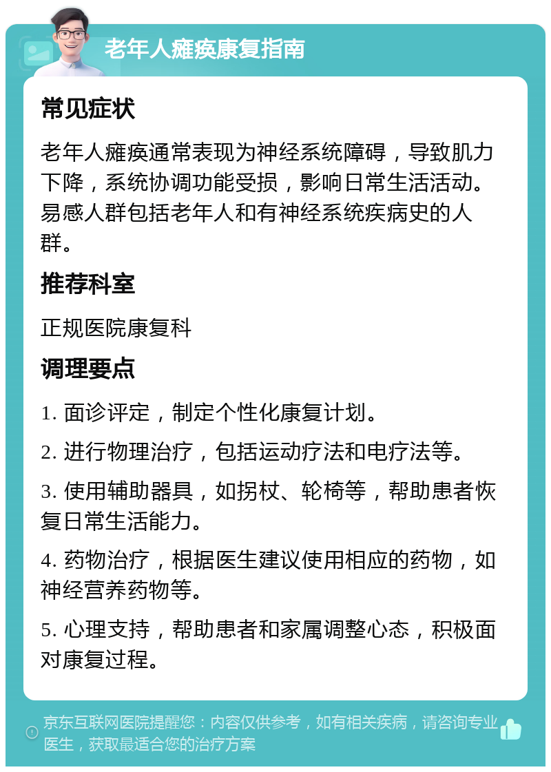 老年人瘫痪康复指南 常见症状 老年人瘫痪通常表现为神经系统障碍，导致肌力下降，系统协调功能受损，影响日常生活活动。易感人群包括老年人和有神经系统疾病史的人群。 推荐科室 正规医院康复科 调理要点 1. 面诊评定，制定个性化康复计划。 2. 进行物理治疗，包括运动疗法和电疗法等。 3. 使用辅助器具，如拐杖、轮椅等，帮助患者恢复日常生活能力。 4. 药物治疗，根据医生建议使用相应的药物，如神经营养药物等。 5. 心理支持，帮助患者和家属调整心态，积极面对康复过程。