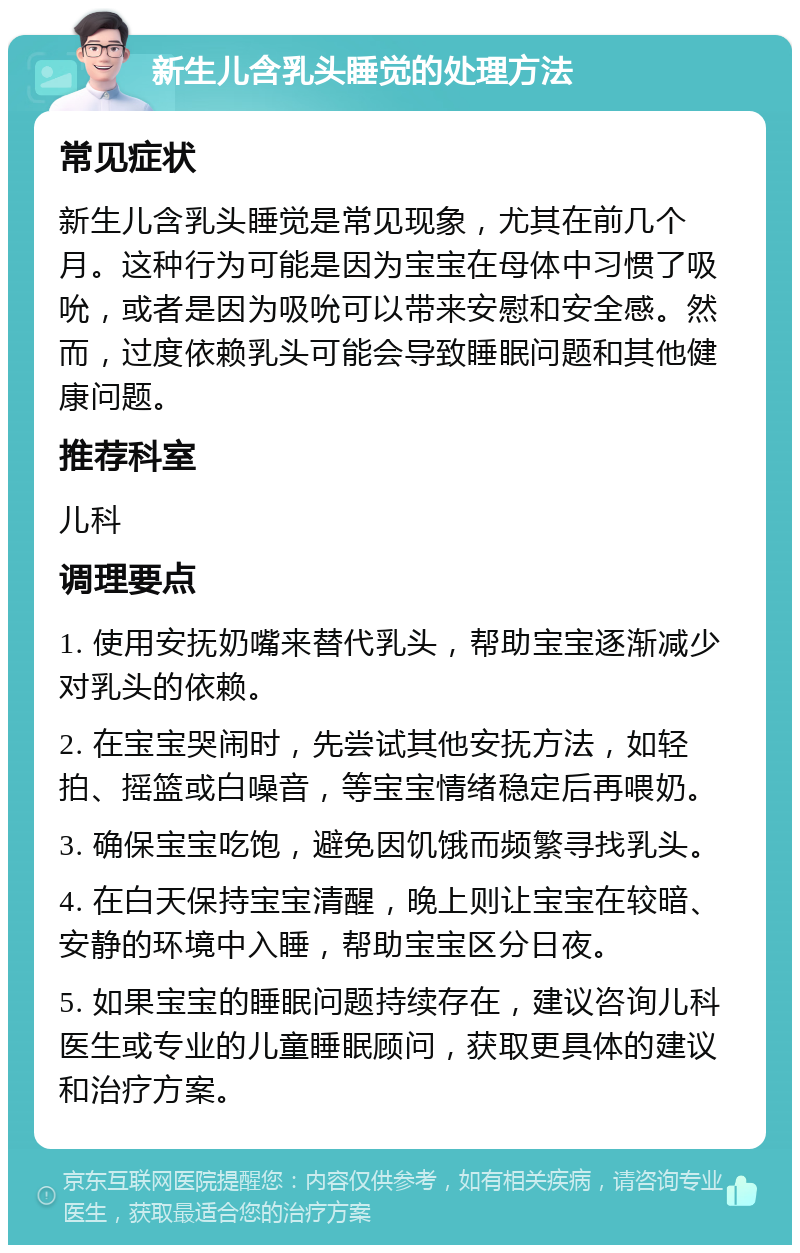 新生儿含乳头睡觉的处理方法 常见症状 新生儿含乳头睡觉是常见现象，尤其在前几个月。这种行为可能是因为宝宝在母体中习惯了吸吮，或者是因为吸吮可以带来安慰和安全感。然而，过度依赖乳头可能会导致睡眠问题和其他健康问题。 推荐科室 儿科 调理要点 1. 使用安抚奶嘴来替代乳头，帮助宝宝逐渐减少对乳头的依赖。 2. 在宝宝哭闹时，先尝试其他安抚方法，如轻拍、摇篮或白噪音，等宝宝情绪稳定后再喂奶。 3. 确保宝宝吃饱，避免因饥饿而频繁寻找乳头。 4. 在白天保持宝宝清醒，晚上则让宝宝在较暗、安静的环境中入睡，帮助宝宝区分日夜。 5. 如果宝宝的睡眠问题持续存在，建议咨询儿科医生或专业的儿童睡眠顾问，获取更具体的建议和治疗方案。