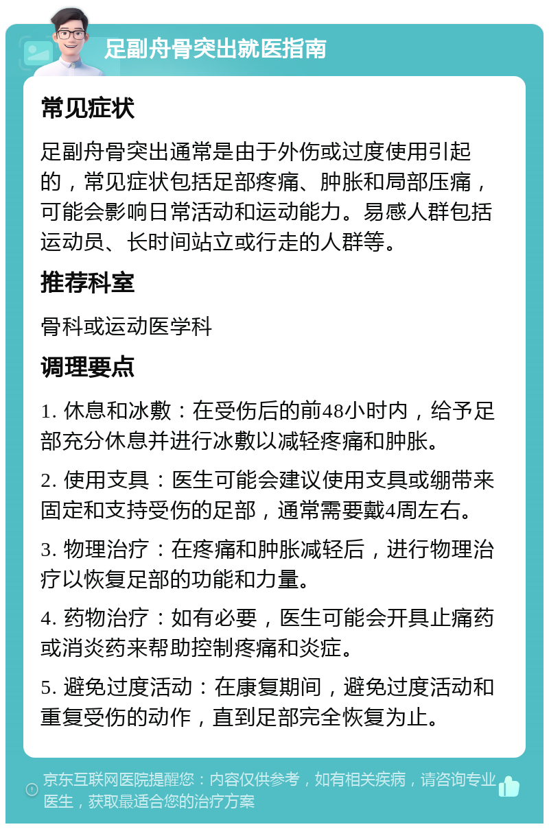 足副舟骨突出就医指南 常见症状 足副舟骨突出通常是由于外伤或过度使用引起的，常见症状包括足部疼痛、肿胀和局部压痛，可能会影响日常活动和运动能力。易感人群包括运动员、长时间站立或行走的人群等。 推荐科室 骨科或运动医学科 调理要点 1. 休息和冰敷：在受伤后的前48小时内，给予足部充分休息并进行冰敷以减轻疼痛和肿胀。 2. 使用支具：医生可能会建议使用支具或绷带来固定和支持受伤的足部，通常需要戴4周左右。 3. 物理治疗：在疼痛和肿胀减轻后，进行物理治疗以恢复足部的功能和力量。 4. 药物治疗：如有必要，医生可能会开具止痛药或消炎药来帮助控制疼痛和炎症。 5. 避免过度活动：在康复期间，避免过度活动和重复受伤的动作，直到足部完全恢复为止。